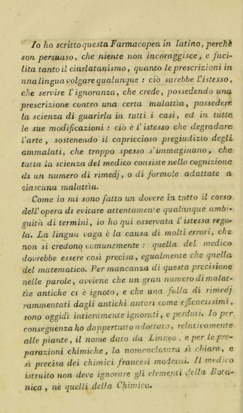 Io ho scrìtto questa Farmacopea in latino ^ perchè son persuaso y che niente non incoraggisccj e faci- lita tanto il ciarlatanismo, quanto le prescrizioni in una Lingua volgare qualunque : ciò sarebbe VistessOy che servire V ignoranza y che crede y possedendo unq. prescrizione contro una certa malattìa y possedere la scienza di guarirla in tutti i casi y ed in tutte le sue modificazioni : ciò è L'istesso che degradare Varte , sostenendo il capriccioso pregiudizio degli ammalatiy che troppo spesso s'immaginano, che tana la scienza del medico consiste nella cognizione ih un numero di rimedj y o di formote adattate a ciascuna malattìa. Come io mi sono fatto un dovere in tutto il corso dell'opera di evitare attentamente qualunque ambi- guità di termini y io ho qui osservata C istessa rego la. La lingua vaga è la causa di molti errori, che non si credono comunemente : quella del medico dovrebbe essere così precisa y egualmente che quella del matematico. Per mancanza di questa precisione nelle parole y avviene che un gran numero di malat- tìe antiche ci è ignoto, e che una folla di rimedj rammentati dagli antichi autori come efilcacissimi, sono oggidì intieramente ignorati, e perduti. Io per consegucnzaho dappertutto adottalo y relntivomenre alle piante y il nome dato da Linneo , c per Le pre- parazioni chimiche, la nomcnclar.uni sì chiara y e sì precisa dei chimici francesi moderni. Il medico Lstruito non deve ignorare gli clcmcnii Loto,- nica, nè quelli della Chimica,