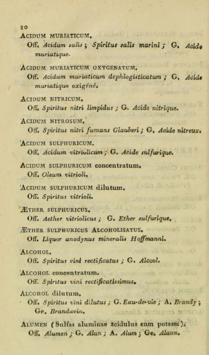 Acidum muriaticum. Off. Acidum salis ; Spiritus salis marini ; G. Acidg muriatique. Acidum muriaticum oxygenatum. Olf, Acidum muriaticum dephlogisticatum ; G, Acidê muriatique oxigéné, Acidum nitricum. Off» Spiritus nitri limpîdus ; G. Acide nitrique, Acidum nitrosum,' OtF, Spiritus nitri fumans Gîauberi ; G, Acide nitreux» Acidum sulphuricum. Off. Acidum vitriolicùm ; G. Acide sulfurique, Acidum sulphuricuxM concentratum* Off. Oleum vitrioli, Acidum sulphuricum dilututn. Off. Spiritus vitrioli, 'JEther sulphuricus. Off. Aether vitriolicus j G. Ether sulfurique^ Æther sulphuricus Alcoholisatus. Off. Liquor unodynus mineralis Hoffmannî, Alcohol. Off. Spiritus vini rectificatus j G. Alcool, Alcohol concentratum. Off. Spiritus vini rectificatlssimus» j Alcohol dilutuni. Off. Spiritus vini dilutus ^ G. Eau-de»vie J A., Brandy \ Ge, Brandivein, . v Alumen (Sulfas aluminae acidulus cum potassa Ofif. Alumen j G. Alun i A. Alum 5 Ge» Alaunm