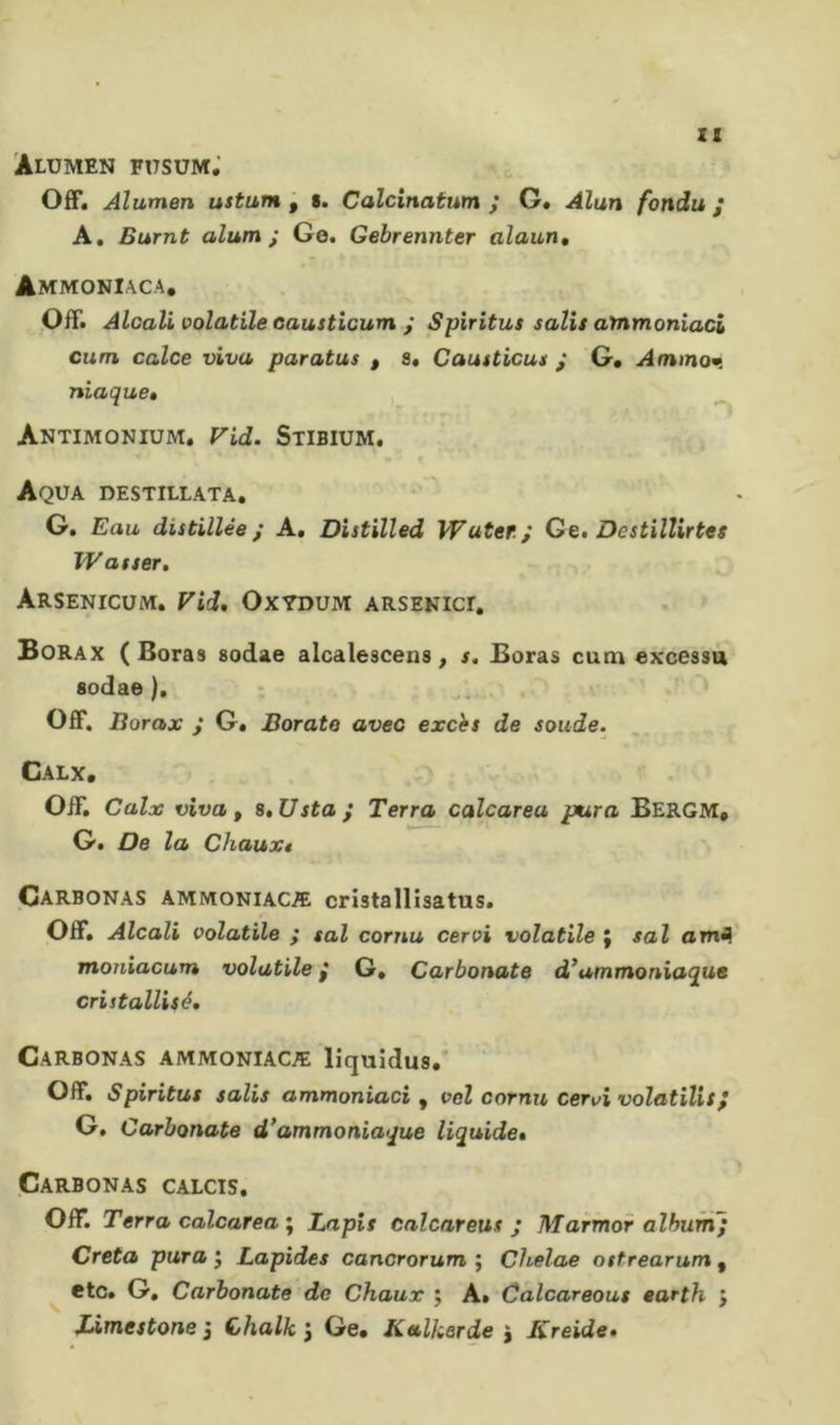 ZI AlUMEN F17SUM,’ Off. Alumen ustum p s. Calcinatum y G. Alun fondu / A. Burnt alum ; Ge. Gebrennter alaun. Ammoniaca. Off. Alcali volatile causticum i Spiritus salis ammoniaci cum calce viva paratus , s. Causticus j G. Ammom. niaquBé Antimonium, Fid. Stibium. Aqua destillata. G. Eau distillée; A. Distilled Water; Ge, Dcstilìirtes Wasser, ArSENICUM. Vid, OXYDUM ARSENICI, Borax ( Boras sodae alcalescens, s. Boras cum excessa sodae ), _ . Off. Borax ; G. Borato avec excès de soude. Calx, Off. Calx viva p s,Usta; Terra calcarea pura Bergm. G. De la Chaux* Çarbonas ammoniacæ cristallisatus. Off. Alcali volatile ; sai cornu cervi volatile ; sai omfl moniacum volutile ; G, Carbonate d*ammoniaque cristallisé, Çarbonas ammoniacæ lîquîdus.* Off. Spiritus salis ammoniaci , vel cornu cerici volatïlis} G, Carbonate d’ammoniaque liquide, Çarbonas calcis. Off. Terra calcarea ; Lapis calcareus ; Marmor album; Creta pura j Lapides cancrorum ; Chelae ostrearum , etc. G. Carbonate de Chaux ; A» Calcareous earth j Limestone 3 Chalk 3 Ge. KtUkerde 3 Kreide,