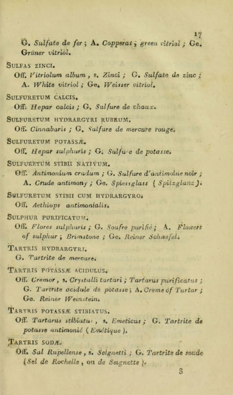 »7 G. Sulfate de fer ; A. Capperas J green vitriol ; Ge. Grüner vitriòU SULFAS ZINCI. Off, l'itriolum album , s, Zinci ; G, Sulfate de zinc ; A. White vitriol ; Ge* Weisser vitriol, SULFURETÜM CALCIS, Offi Hepar calcis ; G, Sulfure de chaux, SULFURETUM HYDRARGYRI RUBRUM. Off. Cinnaburis ; G, 'Sulfure de mercure rougei SüLFURETOM POTASSÆ. Off, tJepar sulphuris ; G; Sulfu-e de potasse» SULFüRETÜM STIBII NATIVUM, . Off. Antimonium crudum ; Sulfure d^antimoine noir ; A, Crude antimony ; Ge. Spiessglass ( SpiLzglanzJ» SüLFURETUM STIBII CUM HYDRARGYROi Off. Aethiops antimonialisk SULPHUR PÜRIFICATUM, Off, Flores sulphuris ; G. Soufre purifié j A.. Floivert of sulphur ; Brimstone ; Ge, Reiner Scluvefeli TaRTRIS HYDRARGYRI. G, Tartrite de mercure» l TaRTRTS PllTÀSSÆ AtlDHLüS. Off. Cremar, 9» Cry stalli tartari ; Tarfarus puri fîcaf ns ; G. Tartrite acidule de potasse'. A» Creme ôf Tartar ; Ge. Reiner tVeiiutein» •^ARTRIS POTASSÆ STIBIATUS. ' Off. Tartàrus stibiatu^ , s, Emeticus ; G. Tartrite de potasse antimonio ( Emétique ), ^Tartris SüDÆ, Off* Sai Ru'pellense, s» Seignetti ; G. Tartrite de soude (Ssl de Rochelle , ou de Seignctte )* O O
