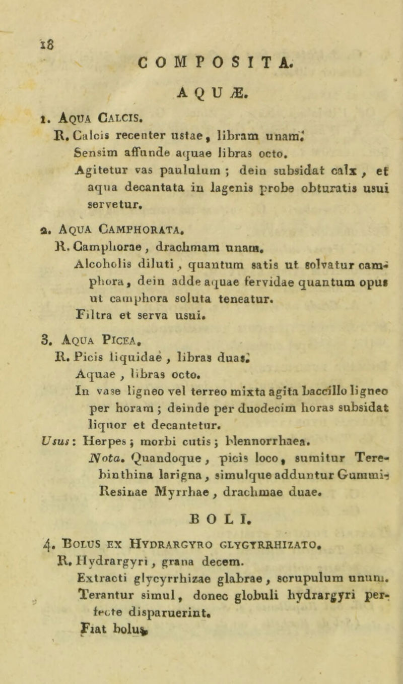 COMPOSITA. A Q U Æ. 1. Aqua Calcis. K.ChIoìs recenter ustae, libram unara* Sensim affnnde a(juae iibras octo, Agitetur vas paululum ; dein subsidat calx , et aqua decantata in lagenis probe obturatis usui servetur. a. A QUA Camphorata, )l. Gampliorae , draclimam unaos, Alcoholìs diluti , quantum satis ut solvatur cara- pbora, dein adde aquae fervidae quantum opui ut catnphora soJuta teneatur. Filtra et serva usui. 3, Aqua Picea, R. Picis liquidaè , libras duai, Aquae , libras octo. In vase ligneo vel terreo mixta agita baccillo ligneo per horam ; deinde per duodeoim horas subsidat liquor et decantetur. Ususz Herpes; morbi cutis; blennorrhaea. Nota, Quandoque, picis loco, sumitur Tere- bintbìna larigna^ simulqueadduntur Gurami-j Resìnae Myrrhae, dracbmae duae. BOLI. 4. Bolus ex Hydrargyro glygtrrhizato, R, Hydrargyri, grana decem. Extracti glycyrrhizae glabrae , scrupulura unum. Terantur simul, donec globuli hydrargyri per- fecte disparuerinU Fiat bolu^