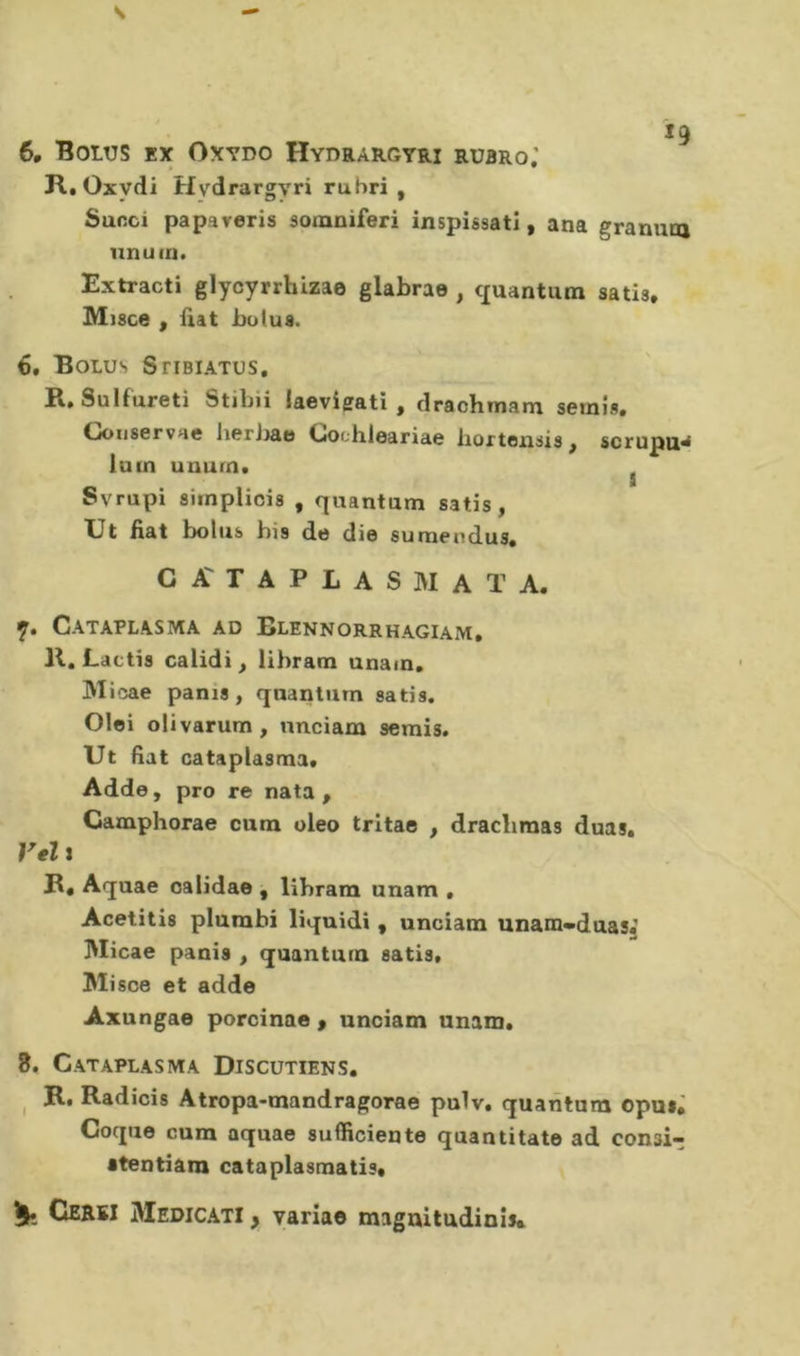 s 6, BotUS EX OXYDO Hydrargyri rubro; R. Oxydi Hydrargyri rubri, Sunci papaveris somniferi inspissatî, ana granuta iinuin. Extracti glycyrrhizae glabrae , cxuantum satis, M)sce , fìat ho lus. 6. Bolus SriBiATUS, R, Sulfureti Stihii laevigati , drachmam semis. CJoiiservHc lierJ>ae Ooohleariae liortonsis ^ scrupu^ iuin unurn. ^ Svrupi siinpUois , quantum satis, XJt fiat bolus bis de die sumendus, G T A P L A S M A T A. y. Cataplasma ad Blennorrhagiam, 11, Lactis calidi, iibram unam. Micae panis , quantum satis, Olei olivarum, nnciam semis. Ut fiat cataplasma. Adde, pro re nata, Camphorae cura oleo trltae , dracliraas duas. Vel î R, Aquae oalidae , Iibram unam . Acetitis plumbi liquidi, unciam unam«duas. Micae pania , quantum satis. Mi sce et adde Axungae porcinae , unciam unam. 8. Cataplasma Discutiens. ^ R, Radiais Atropa-mandragorae pulv. quantum opus,' Coque cura aquae sufficiente quantitate ad conai- atentiâni cataplasmatis* Cerei Medicati , varîae magnitudinis*