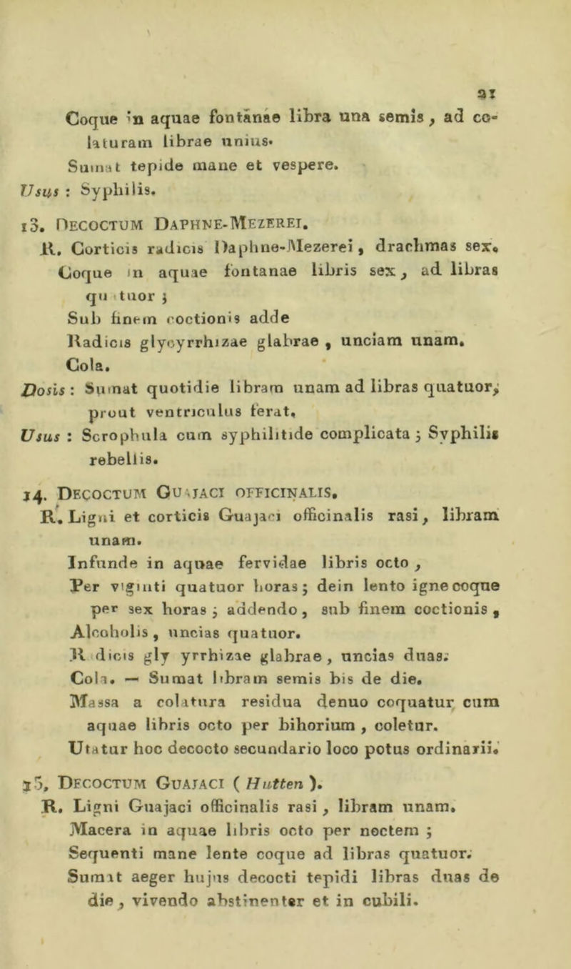 ai Coque m aquae fontânae libra una semis ^ ad co- laturain iibrae nnius» Suina t tepide inaue et vespere. Usus : Syphilis. 13. Hecoctum Daphne-Mezeret, 11. Corticis riàdicis Daphne-Alezerei, drarlmias sex* Coque m aquae fontanae libris sex ^ ad libraa qu ituor i Sub finein coctionis adde lladicis glycyrrhizae glabrae , unciam unam* Cola. Dosis : Sinnat quotidie librarti unam ad llbras quatuory prout ventricnlus t'erat, Usus : Scrophiila cum syphilitide complicata j Sypbilii rebellis. 14. Decoctum Ou^jaci officinalis, R, Ligui et corticis Guajaci officinalis rasi, librami unam. Infunde in aquae fervidae libris odo , Per vigiliti quatuor boras ; dein lento igne coque per sex boras j addendo , sub fìnem coctionis , Alcoholis , uncias quatuor. Il dicis gly yrrhizae glabrae, uncias dnas; Cola. — Sunaat librain semis bis de die. Ma ssa a colatura residua denuo coquatur cum aquae libris octo per bihorium , coletur. Utatur hoc decocto secundario loco potus ordinari].' J 5, Dfcoctum Guataci ( Hutten ). R, Ligni Guajaci officinalis rasi, libram unam. Macera in aquae libris octo per noctem ; Sequenti mane lente coque ad libras quatuor; Sumrt aeger hujus decocti tepidi libras duas de die, vivendo abstinentsr et in cubili.