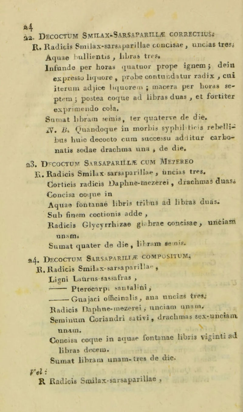 32 DECOCTUM SMILAX-SarSAPARILLÆ CORRECTIUSf R, Radici» Smilax-sarsaparillae couciaae , uiicias tre Si Aquae bullientis , liLras trfs* Infunde per horas (jnatuor prope ignem 5 deiü expressü liquore , probe contnnditur radix , cui iterum adjice bquorem ; macera per horas se- ptem J postea coque ad libras duas , et fortiter expnmendo cola, Surnat libr’am semis, ter quaterve de die. aV. Ü. Quaiidoque in morbi» syphibtiris relielli- bus buio decocto cura successo ad-litur carbo- natis sodae drachina una , de die. a3. Dfcoctum Sarsapariilæ cum Mezereo R.Radicis Smilax-sarsaparillae , ùncias très. Corticis radicis Daphne-tnezerei , drachmaè duasi Concisa coque in Aquae fontanae libri» tribu» ad libra» duas. Sub finem coctioni» adde , Radicis Glycyrrluzae gi. brac concisae, unciam un?tm« Suinat quater de die, bbram se n»?. *4. DeCOCTUM SARSAPARILIÆ COMPÜSITOM; R.Radicis Smilcx-sarsaparilla- , Liani Lütirns-sassatras , O ^ Pterocarpi sautalîui, Guajaci officinalis, aua uncias très.* l^adicis naphne-mezerei, unciam unam, Serainum Goriandri salivi, drachmas sex-uiictanv \ nnain. ... , ^ Concisa coque in aquae fontanae libris vigmti ad libras deceiu. Sumat libraiu unam-très de die. yel i R Radicis Srailax-sarsapariliae , 1