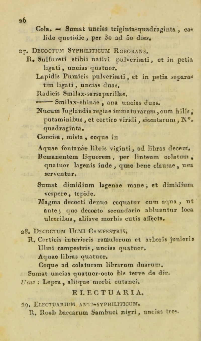 a6 Cola, Sumat uncîas trîghita'quadraginta , ca* lido qaotidie , per 3o ad 5o dies# 27. Decoctum Syphiliticum Roborans. R, bulfureti stibii nativi pulverisati, et in petîa ligati, uncias quatuor, Lapidis Puinicis pulvetîsati, et in petia separa- tim ligati, uncias duas, Radicis Smilax-sarsaparillae, ■' Srailax-clnnae , ana uncîas duas, JS^ucum Juglandis regiae iranmturarum,cum hilîs j putaminihus , et cortice viridi , siccatarum, quadraginta. Concisa, mista, coque in 'Aquae fontanâe liLris viginti, ad lihras decem, Remaneutem lîquorem, per linteum oolatnm quatuor lagenis inde, quae bene clausae , usu serventur, Sumat dimidium lagenae mane ^ et dîmîdîiim vespere, tepide. jMagma decocti denuo coquatur cum aqna , nt ante J quo decocto secnndario abluantur loca ulceribus, aliisve morbis cutis affecta, a8, Decoctum Uemi CA^rpESTRIS, R, Corticis interioris ramulorum et nrborîs juniorîs Ulmi campestris , uncias quatuor, Aquae libras quatuor. Coque ad colaturam librarum duarum, Sumat uncias quatuor-octo bis terve de die. Usn^ i Lepra, aliiquemorbi cutanei, ELECTUARIA, So, EeFCTUARIUM ATJTJ-SYPHILITICUM. R, Roob baccarum Sambuci nigri, uncias très.