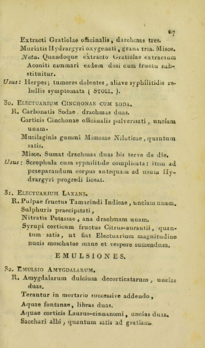 t lîxtractl Gratîolad ofticinalis, darcKmas très» Muriatis MyJrargyiû oxygenati, grana tria, ftlisoe, JVoîa» Quandoque eklracto Gratiolae extracium Aconiti cioimari eadem doâi cum truotu suh-, stituitur. Usus: Herpes; tumores dolentes, aliave sypliilitiJis ra- bellis symptomata ( bxOLL, ). 30, ELECTÜARIUM CtNCHONAE CUAt SODA, Jl, Carbonalis Sodae . drachmas dnas. Gorticis Cinchonae olKciualis [mlverisati, uitciam unam> Muoilaginis gumnai Mimosae Niiuticae , quantum satis, Misce. Sutnat drachmas duas bis ter ve de die, Usus: Scrophula curn syptiilitide complicata: item ad praeparandura corpus antequam ad usum Hy- drargyri progredì liceat. 31, Electüariüm L\xans. R, Pulpae fruotus Tamarindi Indicae , unciam unam. Sulphuris praecipitati, Nitratis Potassae , ana draohmam uuara, Syrupi corticum fructus Citrus-aurantii, quan- tum'satis, ut fiat Electuariurn magnitudine nuois inoschatae mane et vespere sumendiun, E M U L S I O N E S, Emulsio Amygdalarum, R. Amygdalarum duicium decorticatarum, uncias duas. Terantur in mortario successive addendo, Aquae fontanae, li bras duas. Aquae corticis Laurus-cinnanomi, unoias duas, Sacchari albi ^ quantum satis ad graliaai*,