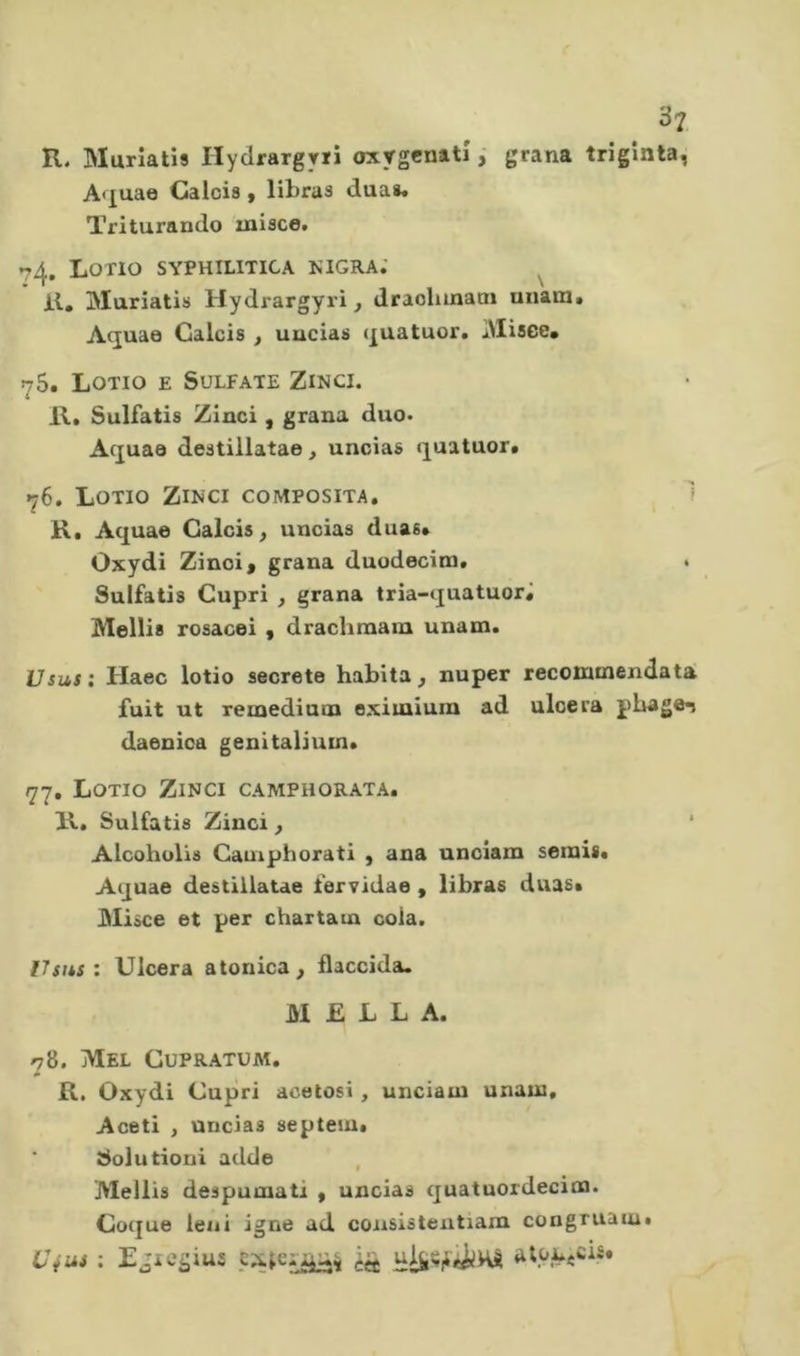 . R, Muriatîs IlycirargYïi oxygcnatî ; grana triginta, A'juae Calcia, libraa duaa. Triturando misce. 74. Lotio syphilitica kigra; il, jMuriatis Hydrargyri, draohmaai unanit Aquae Calcia , uuciaa quatuor, iMisce, 7$. Lotio e Sulfate Zinci. R, Sulfatis Zinci , grana duo. Aquae deatillatae, uncias quatuor. 76. Lotio Zinci composita. 'f R, Aquae Calcia, uncias duas. Oxydi Zinci, grana duodecim, Sulfatis Cupri , grana tria-quatuorj Mellia rosacei , drachraain unam. Usus : Haec lotio secreto habita, nuper recommendata fuit ut remedium eximiuin ad ulcera phage^ daenica genitaliuin, 77, Lotio Zinci camphorata. R, Sulfatis Zinci, Alcohulis Cauiphorati , ana unciam serais, Aquae destillatae fervidae , libras duas. 31iàce et per chartara cola. ITsus : Ulcera atonica , flaccida. M £ L L A. 78. Mel Cupratüai. R. Oxydi Cupri acetosi, unciara unara. Aceti , uncias septeiu* Solutioni adde Mellis deapuraatl , uncias quatuordecira. Co({ue leni igne ad consistentiam congruain, C\us : Egicgius