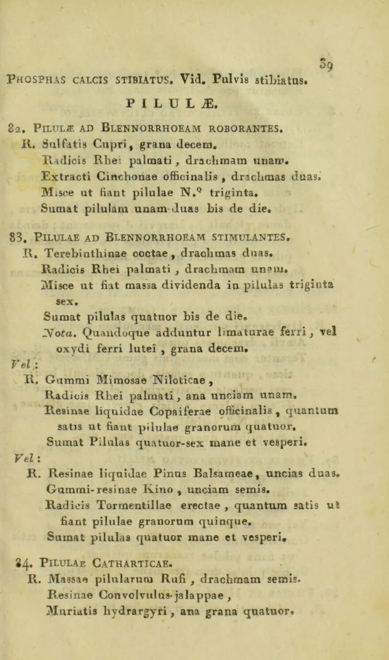 09 Phosphas calcis stibiatus, Vid. Pulvis stiLlatus. P 1 L U L Æ. 8a. PiLULÆ AD BlENNORRHOEAM ROBORANTES. K, Sulfatis Capri, grana decem. lladicis Rhei palmati, drachmam unarr. Pxtracti Cinchonae officinalis, draclimas duas.' Misce at fiant pilulae N,'* triginta, Sumat pilulam unam-duas bis de die. 83. Pilulae ad Blennorrhoeam stimulantes. R. Terebinthinae coctae, drachmas duas. Radicis Rhei palmati , drachmam un?iu. Misce ut fiat massa dividenda in pilulas triginta sex, Sumat pilulas quatuor bis de die. IVofo. Quaudoque adduntur limaturae ferri, Tel oxydi ferri lutei , grana deceui. Vel.: R, Gammi Mimosae Niloticae , Radicis Rhei palmati, ana unciam unam. Resinae liquidas Copaiferae officinalis , quantum satis ut fiant pilulae granorum quatuor. Sumat Pilulas quatuor-sex mane et vesperi. Vel : ' R. Resinae liquidae Pinus Balsameae, uncias duas. Gammi-resinae Kino , unciam semis. Radicis Torrnenlillae ereclae , quantum satis ut fiant pilulae granorum quinque. Sumat pilulas quatuor mane et vesperi. 24. Pilulae Catharticae. R. Massae pilnlarum Rufi , drachmam semis. Resinae Convolvulus-jalappae , jVluriatis hydrargyri, ana grana quatuor.