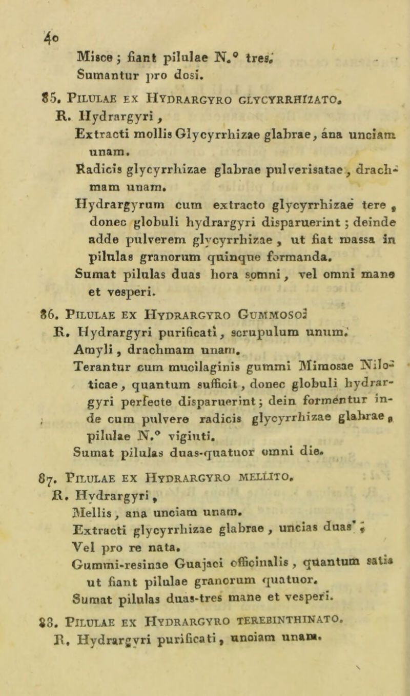 Misce î fiant pilulae N,® tresV Sumantur j)ro dosi. 85. Pilulae ex Hydrargyro glycyrrhizato, R. llydrargyrî , Extracti mollis Glycyrrhizae glahrae, âna unciam unam. Radicîs glycyrrhizae glabrae pulverisalae , drach» mam unam, Hydrargyrum cura exlracto glycyrrhizae tere , donec globuli hydrargyri disparuerint ; deinde adde pulverera glycyrrhizae , ut fiat massa in pilnlas granorum q^uinqne formanda. Sumat pilulas duas hora spmni, vel omnî mane et vesperi. f 86. Pilulae ex Hydrargyro Gummoso3 R, Hydrargyri purificati, scrupulum unum.' Amyli, drachmam unam, Terantur cum mucilaginis gummi Miraosae IVilo- ticae, quantum sufficit, donec globuli bydrar- gyri perfecte disparuerint; dein forraentur in- ; de cum pidvere radicis glycyrrhizae glabrae^ pilulae N,® vigiliti. Sumat pilulas duas-quatuor omnl die, 87. Pilulae ex Hydrargyro mellito, R, Hydrargyri, oNIellis, ana unciam unam, Extracti glycyrrhizae glabrae , uncias duas , Vel pro re nata, Gummi-resinae Guajaci cfficin&amp;lîs , quantum satia ut fiant pilulae granorum quatuor, Sumat pilulas duas-tres mane et vesperi. 80. Pilulae ex Hydrargyro terebinthinato. R, Hydrargvri purificati, unoiam unam.
