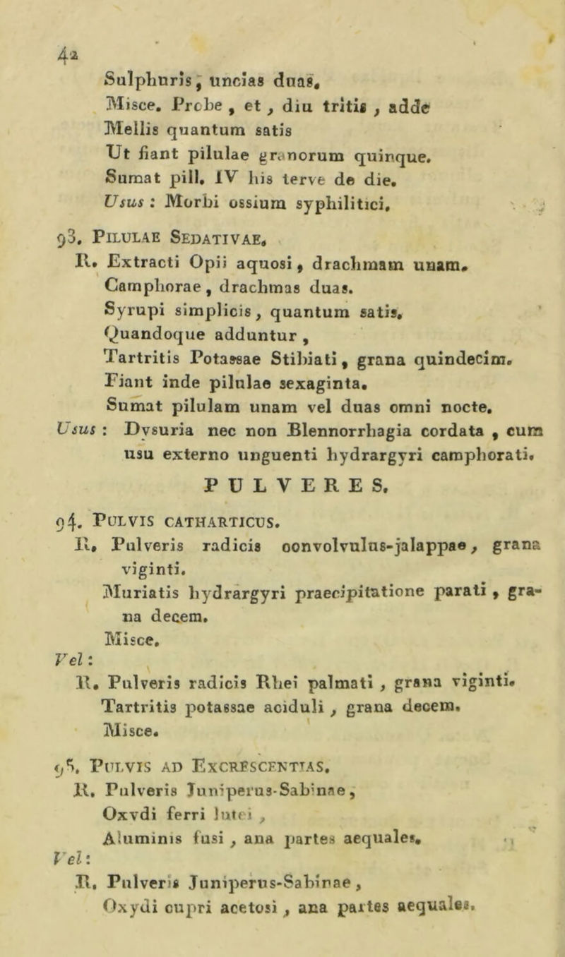 4â Salplmrîs j uncias dnas* Misce. Probe , et , diu tritia , adde Mollis quantum satis Ut fiant pilulae granorum quinque. Sumat pili, IV lus lerve de die. Usus: Morbi ossiura syphilitici, 93. Pilulae Sedativae, II. Extracti Opii aquosi, draclimam unam* Campliorae, drachmas duas. Syrupi simplicis, quantum satis. ^^uandoque adduntur , Tartritis Potaseae Stillati, grana quîndecîm. Fiant inde pilulae sexaginta. Sumat pilulam unam vel duas omni nocte, Lsus : Dysuria nec non iBlennorrhagia cordata , cura usu externo unguenti hydrargyri camphorati. PULVERES. 94. PULVIS CATHARTICrS. Il» Pulveris radicis oonvolvnlns-jalappae, grana viginti# Muriatis liydrârgyri praecipi tut ione parali ^ gra- na decem. Misce, Vel : ^ R. Pulveris radicis Rlieî palmati , grana viginti. Tartritis potassae aciduli , grana decera. Misce. PULVIS AD ExCRFSCFNTTAS, II, Pulveris Juniperus-Sabinae, Oxvdi ferri lutei , Aluminis fusi, ana partes acquale*, Vel: R, Pulveris Juniperus-Sabîrae, Oxydi cupri acetosi , ana partes aeguale*.