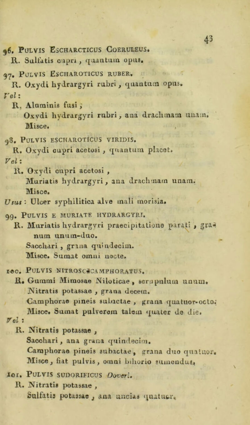 ^6. PüLVIS Escharcticüs Goeruleus. R. Sultdtis csipri, qaantum opus, 97. Pjlvis Escharoticus ruser, R. Oxydi hydrargyri rubri, q^uaaturn opus. Veli R, Alaminis fusi ; Oxydi hydrargyri rubri, auâ draclnnam uaain. Misce. , V 58, PULVIS ESCHAROTICüS VIRIDIS. R, Oxydi capri acetosi , ^{iiantuiu placet. Vel: R, Oxydi oupri acetosi , IVIuriatis hydrargyri, ana drach-nain unam. Misce. Usas • ülcer syphilitica alve mali morisia. 99, PULVIS E MURIATE HYDRARGYRI. R. Muriatis hydrargyri praecipitalione paraü , gra^ num unum-duo. Sacchari , grana qnîndecim. Misce. Sumat ornai uocte. I©0, PULVIS NITROSCiiCAMPHORATUS. R« Gumoii Miraosae NUoticae, scrnpulum unutn. 3^^itratis potassae , grana decein, Gamphorao pineis subactae , grana fjualuor»octoi Misce. Sumat pulverem talom quater de die. rei : R. Nitratis potassae , Sacchari, ana grana quindecim. Canaphorae pineis subactae, grana duo quatuor, Misce, fiat pulvis , omni bihurio sumendui. loi. Pulvis südorificus Doveri. R. Nitratis potassae , Saifatis potassae j ana uncias (^uatutr.