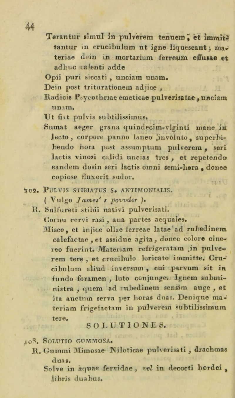 Terantur sîmul în pulvêrem termom I ét îmmît^ lantur in crucibulum ut igne lirjuescant^ ma* teriae dein in mortarium ferreum eâiiiae et ad b UC talenti adde Opii puri siccati , unciam unam» Dein post triturationem adjice , lladicis Psycothriae eiueticae pulverîsatae ,unciam unitn. . Ut üit pulvis subtilissiinus» Sumat aeger grana quindecim-viginti mane in Jecto, corpore panno laneo ‘involuto, superbi- beudo bora pust assun^ptum pnlverera, seri lactis vinosi calidi uncias très , et repetendo eandem dosin seri lactis omni semi-bera • doneo copiose fluxerit sudor, loa, Pulvis stibiatüs s. antimonialis. { Vulgo James’ s povvdcr ). K. Sul lu reti stibii nativi pulverisalî. Cornu cervi rasi, aua partes aequales. ÜMisce, et injice ollae ferreae latae'ad rnbedînera calefactae , et assidue agita, donec colore cine- reo fuerint. Materiam refrigeratam ,in pulve— rem tere , et crucibulo loricato immitte* Cru- cibulnm aliud inversuui , cui îparvum sit in bmdo foramen , luto ccujnnge. Ignem submi- . nistra , qnera ad riibedinem sensim auge , et ita auctmn serva j&gt;er lieras dnas. Denique ma- teriam frigelactam in pulverem subtilissitnura tere, SOLUTI O NE S. 40?^. SoLUTIO GUMMOSA, K. Guimni Mimosae ÎSiloticae pulverisati , dracbmas duas. Solve in h-quae frrvidae, vel in decocti hordei , libris duabus.