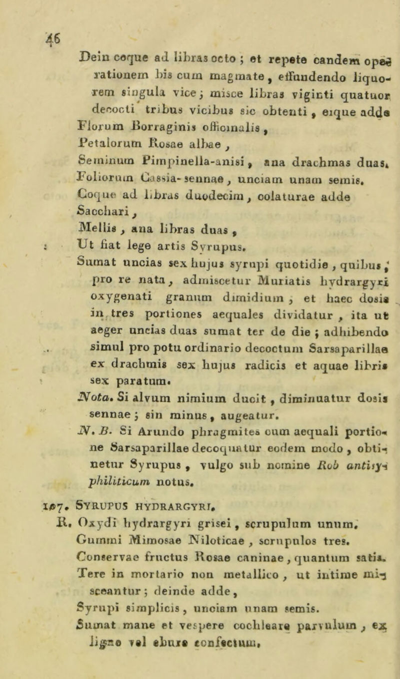 Deîn coque ad lihras octo ; et répété candem opéi ratiüuem bis cum magmate, etFuudendo Jiquo- rem singula vice 3 misce libras vigicti quatuor decocti tribus vicibus sic obteuti ^ eique adde Fiorum .Borraginis offioinalis , Petalorutn llosae aliiae , 6eininum Piinpinella-anisî ^ aaa drachmas duaSi l'oliuruin Cassia-seunae, unciatn unain semis* Coque ad libras duodecdiu, oolaturae adda Saccliari , Me Ilia , aua libras duas , : Ut fiat lega artis Svrupus. Sumat uncias sexhujus synipi quotidie , quibu» pro re nata ^ adiniscetur Muriatis bydrargyri oxygenati granum dirnidium j et haec dosi* in^tres portiones aequales dividatur , ita ut aeger uncias duas sumat ter de die { adiiibendo simul pro potu ordinario decoctuin Sarsaparillaa ex dracbmis sex hujus radicis et aquae libri» î sex paratum* iVûïo. Si alvum nimium duoit , diminuatur dosi» sennae J sin minus, augealur. JV.B. Si Arundo phragraites oum acquali portio«« ne Sarsaparillae decoqualur eodem modo, obli- netur Syrupus , vulgo sub nomine Rub antisy-i philiticum notus. ifiY» Syrupus hydrargyrj, K, Oxydi bydrargyri grisei, scrupulum unum*' Cumini Mimosae Niloticae , scrnpulos très. Conservae fructus Rosae caninae, quantum sati». Tere in mortario non metallico , ut intime mi-5 scoantur; deinde adde, Syrupi simplicis , unciam unam semis. 5iunat mane et vespere cocbleara paxvulum ^ ejg; Ji^g^so T«1 ebuic conffctuuit