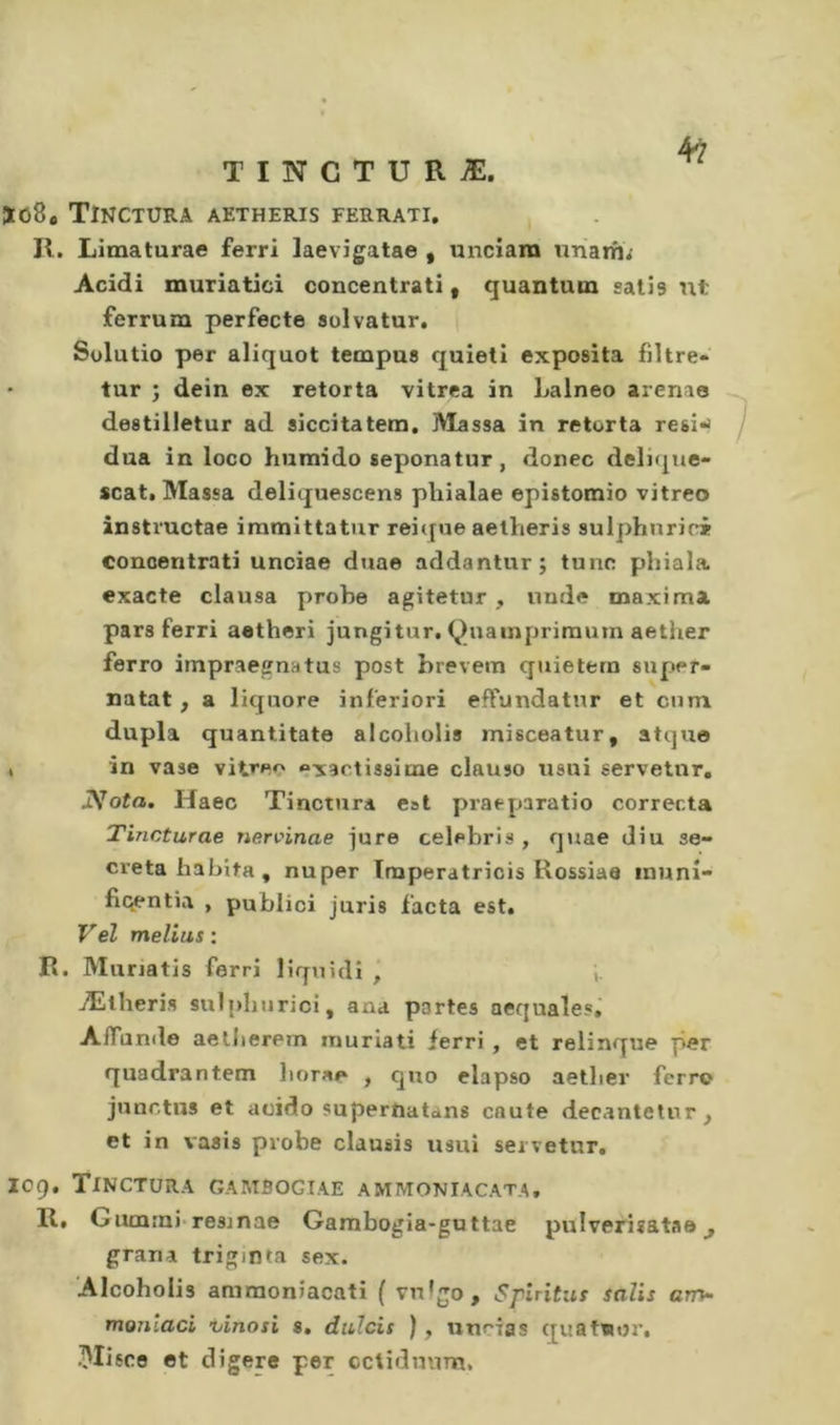 Ïû8« Tînctura aetheris ferrati, II. Limaturae ferri laevigatae , unciara unarh; Acidi muriatici concentrati, quantum satis nt ferrum perfecte sulvatur. Solutio per aliquot tempuB quieti exposita fiître- tur ; dein ex retorta vitrea in Lalneo arenao destilietur ad siccitatera. Massa in retorta resi-^ dua in loco humido seponatur, donec deliqne- scat. Massa deliquescens phialae epistomio vitreo instructae iramittatur reit[ue aetheris sulphnric*» concentrati unciae duae addantur; tune phiala exacte clausa probe agitetur , unde maxima pars ferri aetheri jungitur, Quainpriraum aether ferro impraegnatus post hrevem quieterò super- natat, a liquore inferiori efFundatur et enm dupla quantitate alcoliolis misceatur, atquo , in vase vitre^' exactissime clauso usui servetnr. iVofo. Haec Tinctura est praeparatio correda Tincturae nervinae jure Celebris , quae diu se- creta habita , nuper ïmperatricis Rossiae inuni- flcentia , publici juris facta est. Vel melius : R. Murratis ferri liquidi , Ætheris sul|)hurici, ana portes aequales,' AfTunile aelJierem inuriati ferri , et relinque per quadrantem borae , quo elapso aether ferro junctus et acido superoatans caute decantetnr^ et in vasis probe clausis usui sei vetur, log, Tinctura gambogiae ammoniacat.a, II» G lunrn)'resmae Gambogia-guttae pulverisatae ^ grana trigmta sex. Alcoholis amraonîacati ( vulgo, Spiritiis salis am^ marnaci vinosi s. diilcis ), unrias quatwor, Mifce et digéré per cctidnuna.