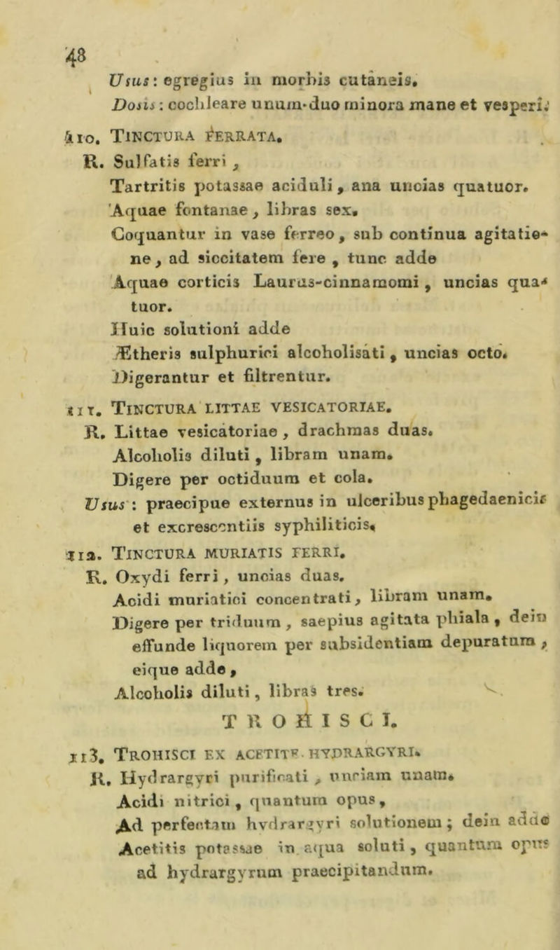 ^ Usas : egregîus iu morhis cutânâis* Dosii : coclileare unum&gt;duo minora mane et vesperîj 4io. Tinctura ]^ERRATA, R. Su]Pâtis ferri , Tartritis potassao aciduli, ana uncias (juatuor. 'Aquae fontanae , li liras sex, Coquantur in vase ferreo, sub continua agitati©* ne, ad siccitatem fére , tune adde Aquae corticis Laurus-cinnamomi , uncias qua&lt; tuor. Ifuic solutioni adde Æltheris sulphurieî alcoholisâti, uncias octdé Jdigerantur et filtrentur. «IT. Tinctura littae vesicatortae. R, Littae vesicâtoriae, drachraas duas* Alcoholis diluti , libram unarn. Digéré per octiduura et cola. IJ sus': praecipue externus in ulceribus pbagedaenîcif et excrescontiis syphiliticis^ •lia. Tinctüra muriatis ferri. K, Oxydi ferri, uncias duas. Acidi mnriatioi concentrati, libram unam* Digéré per triduum, saepius agitata pbiala , dein effunde liquorem per subsidentiani depuratala , eique addo , Alcoholis diluti, libraà très. T n O ri I S c T. ri3, Trohiscî ex acetitp hyprargyri. R, Hydrargyri purificati , imriain unatUé Acidi nitrici, quantum opus. Ad perfectatn hvdrargyri solutionem ; dein addo Acetitis pot?ssae in a&lt;£ua soluti, quantum opus ad hydrargyrum praecipitandum.