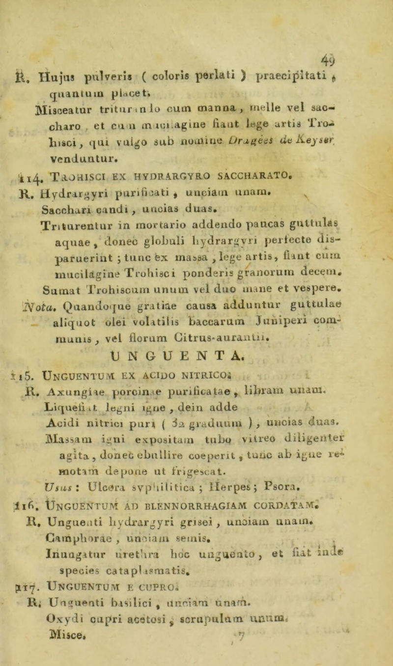 H. Hujiîs pulvêris ( coloris periati ) praecipîtati « quantum ptocet» ‘ Misoeatur triturinio cum manna, melle vel sac- - charo , et ea u m toiiagine liant iege urtis Tio- • hisci, »iai valgo sub nuiûine Ürj.^ê&lt;iS duKeystir venduntur. il4. Taohisci ex hydrargyro saccharato, R, paniioati * unciam unam» ^ Sacchari candi, uacias duas. Triturenlur in rnortario addendo paucas gnltulas aquae , donec globuli liydrargyri perlecte d^s- parueriut j tune fex massa , lege artis, liant cutu ïiiucildgine Trohisci ponderis granoruin decern» Sumat Trohiscum unum vel duo mane et v'espere, 'ÎSfota, Qaandoque gratîae causa àdduntur guttulae ■ — aliquot olei volatilis Üaccarain Juniperi cona- luunis , vel florum Citrus-auraalu. UNGUENTA., îi5. Ungüentu.vi ex acido nitricoì •. K, Axungiae porcin.te purilicatae, libram unam. Liqueliit legni igne , dein adde Acidi nitrici part | giaduuiu ) , uncias duas. Massam igni expusitaui tubo vitreo diligenter agita , doneC ebullire coeperit , tune ab igne re* Hiotam de pone ut l'rigescat. Usas: Ulcera svpbilitica ; llerpes; Psora, Unguentum ad blennorrhagiam cordata^; R, Unguenti liydrargyri grisei , unoiain unam. Camphorae , urioiam semis, , , Inuagatur liretlira hoc unguealo, et fiat snde species câtapl ismatis. plI7. UnGUENTUM E CUPROi Ri Unguenti basilici , ttneiam ùnafn. Oxydi capri acetosi ^ scrnpalam uï\um&lt; Misce. -7 I