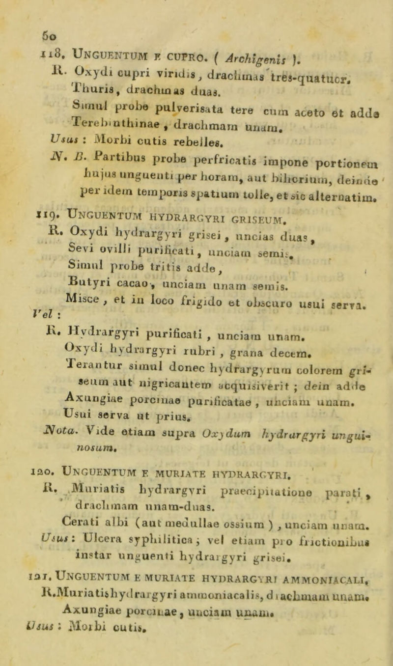 118. Unguentum k CüPro. ( ÀrcMgenis ). 11. Oxydi capri viridis, drachinaa'tres-ciuatucr. Thuria, drachmas duaa. Si.nul i;rol,e puherisala tere cum aceto et adda Terehinthinae , drachmam uiiam. Usas : Morbi cutis rebelles. i\. i&gt;. Partibus probe perfricatis impone portîoneui iiujus unguenti per horarn, aut biborium, deimio ' per idem temporis spatiurn toile, et sic alleruatim. 119. Unguentum hydrarcyri griseum, K. Oxydi hydrargyri grisei, uncias duas. Sévi ovilli purilicati, unciam sernii. Simili probe tritis adde, , Butyri cacao-, unciam unarn semis. Misce , et iu loco frigido et obscuro usui serra. Vel : lu Hydrargyri purificali , unciam imam. Oxydi hydrargyri rubri , grana decera* Jerantur siinul donec hydrargyrum colorera gri- seum aut nigricautem acquisiverit ; dein addo Axungiae porcmao punficatae , unciam uuam. Usai serva ut prias. JS Ota. \ ide etiam supra Ox)dum hydrargyri ungui^. nosum» lao, Unguentum e muriate hydrargyri. _*Muriatis by-drargyri praecipiiatione parati ^ dracliinam unam-duas. Cerati albi (aut uieuuUae ossium ) , unciam unam. Uéus: Ulcera sypbiliticai vel etiam pio fiictiouibus instar unguenti hydrargyri grisei* lar, Unguentum e muriate hydrargyri ammoniacali, li.Muriatisbydrargyri ammoniacalis, diacbmain unam# Axungiae porcinae, unciam unam# üjus : Moibi cuti».