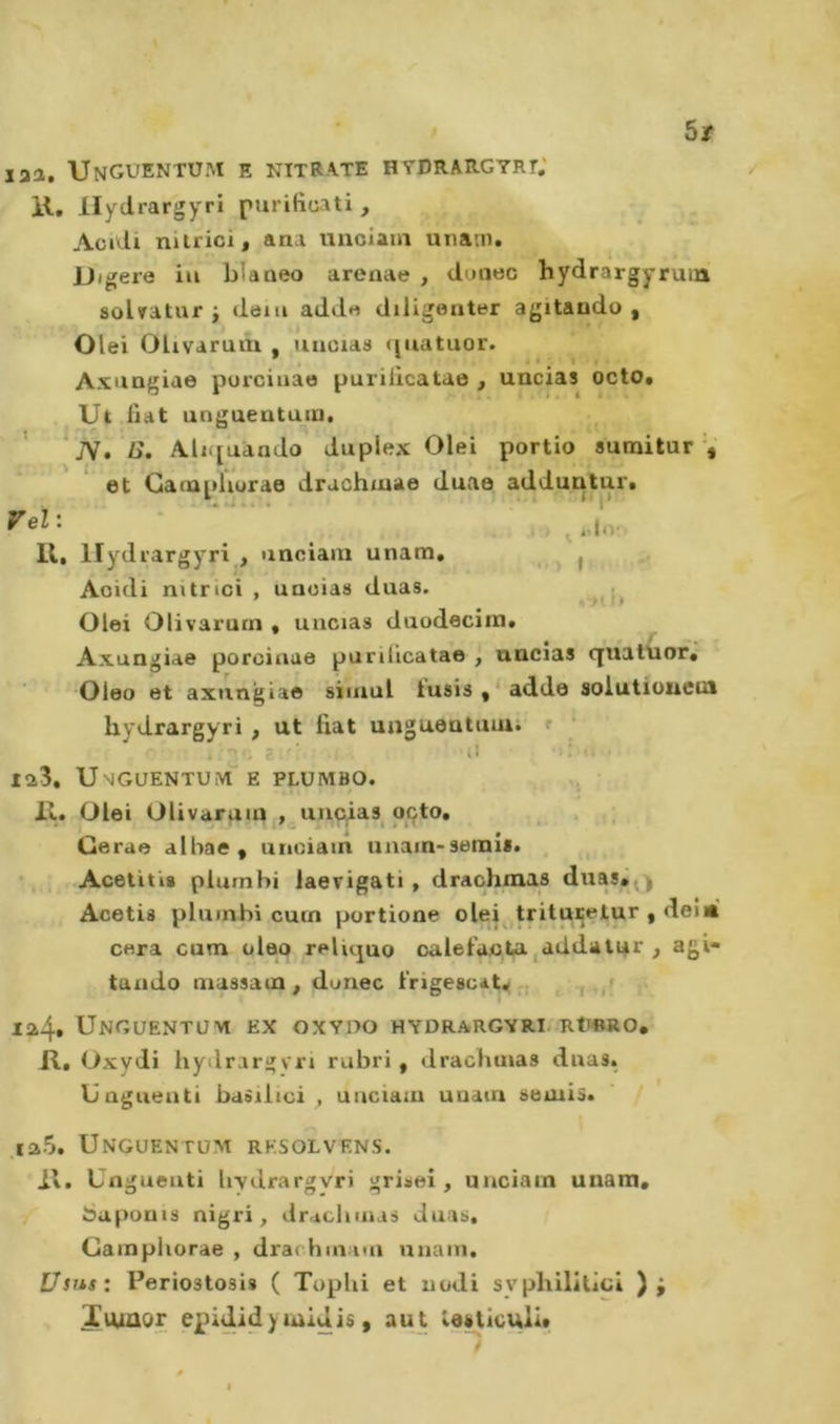 5/ laa. Unguentu.m e nitrate hydrargyri; li, llydrargyri purificati , Acidi nitrici, ana unclain unam. JJigere iu blaaeo arenae , dcaec hydrargyruin solvatur j deiu add« diligenter agitando , Olei Olivaruin , uncias ([uatuor. Axungiae porciuao puriilcatae , uncias octo# Ut fiat unguentuin, ’ JV. i&gt;. AlKfuando duplex Olei portio sumitur V ^ t. et Cainpliurae drachmae duae adduntur* 11, llydrargyri , unciaiu unam, ^ Acidi nitrici , unoia» duas. Olei Olivarutn , uncias duodeciin, Axungiae porcinue purilicatae , uncias quatuor, Oleo et axungiae siiiiul tu8Ìs,‘adde soiutiouem llydrargyri , ut fiat ungueutuiui r . 2 ■ il il ‘ ia3, U'iGUENTUiVl'E PLÜMBO. / 11. Olei Olivaruin uncias oçto, Gerae alhae , unciam unain-serni*. . ^ • .Acetitis plumhi laevigati, drachmas duasa^y Acetis pluinbi cuin portione olei trituretur , dei« cera cum olep reliquo calefacUi,addatnr , agi- tando massam , dunec i'rigescaty-, , -j ,,1 ia4t Unguentuvi ex oxvno hydrargyri rü«ro, II, Oxydi hydrargvri rubri, drachmas duas. Unguenti basilici , unciam unam semis. .ia5. Ungüentüm rksolvens. il. Unguenti liydrargvri grisei, unciam unam, bapouts nigri, drachmas duas. Gainpliorae , drar hmaui unam. Usus: Periostosis ( Toplii et nodi syphilitici ); Xiuaor epididy midis, aut leiticulit