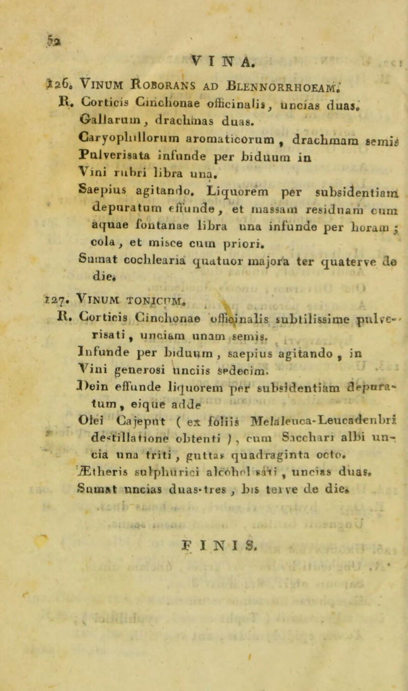 ?26, ViNUM Roborans ad Blennorrhoeam,' R» (jorticis Cinchonae ofticinalis, uncias duas» Oallaruui^ drachinas duas. Garyoplulloruin aromaticorum , drachmara aemiô Fulverisata infonde per biduum in Vini rubri libra una, Saepius agitando, Liquorem per subsidentiatu depnraturn elTunde, et niassam residnani cum aquae fontanae libra una infunde per horani j cola, et misce cuin priori, Sutnat cochlearià quatuor majora ter quaterve de die, ' 127, ViNUM TON^CPM. ^ _ II, CorticiSj Ginchonae ’offi&lt;ynalis subtilissime pulve-» risati, unciara unatn semis. Infonde per biduum , saepius agitando , in Vini generosi iinciis Sedecim. ^ * Doin effonde liquorem per subsldentiam depura- tum , eique ad de Olèi Cajepnt ( ex foliis Melaleuca-Leucadenbri de&gt;itillatione obtenti rum Sacchan albi unr eia una triti, guttas quadraginta octo, ‘Ætlieris sulphurici alcobobsàiì , uncias dìias, Sumat uncias duas*tres , bis tei ve de die* FINI S. I