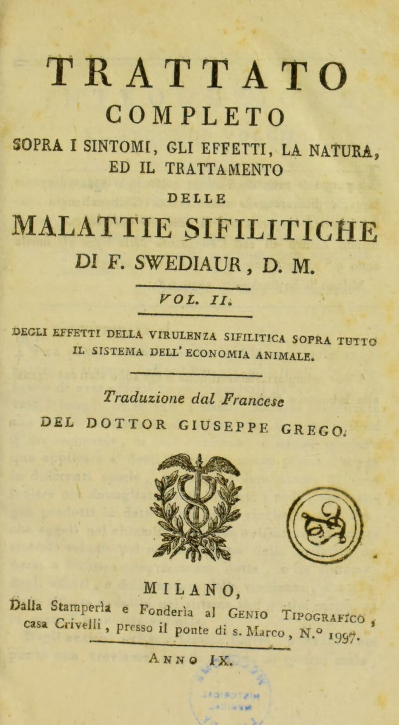 TRATTATO COMPLETO SOPRA I SINTOMI, GLI EFFETTI, LA NATURA, ED IL TRATTAMENTO DELLE MALATTIE SIFILITICHE DI F. SWEDIAUR, D. M. roi. //. DEGLI EFFETTI DELLA VIRULENZA SIFILITICA SOPRA TUTTO IL SISTEMA DELL’ECONOMIA ANIMALE. Traduzione dal Francese DEL DOTTOR GIUSEPPE GRECO; MILANO, Dalla Stamperia e Fonderia al Gen.o T.pocukcO casa Crivelli, prfsso ponte d; $ Mjrco &gt; » ’ — ,