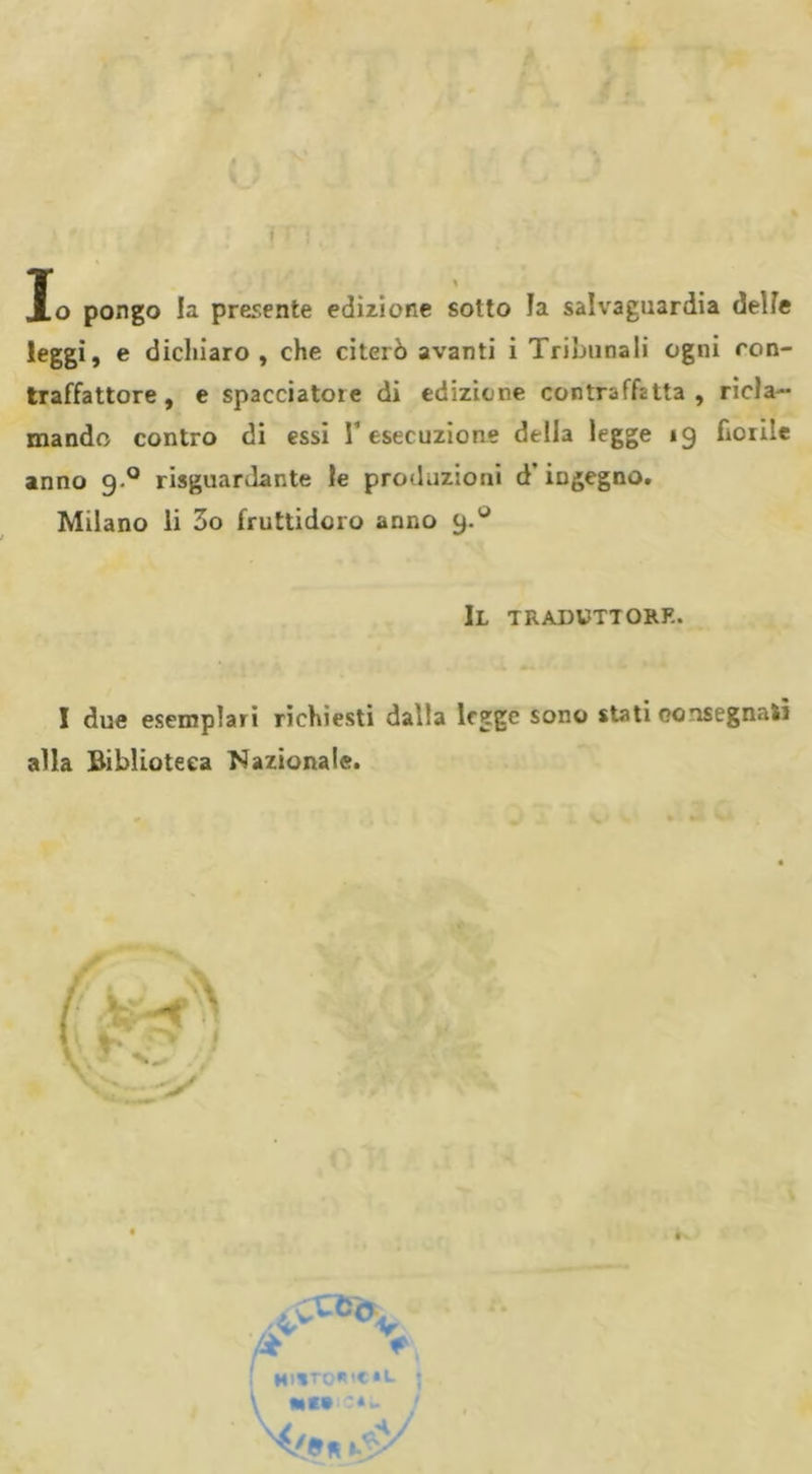 Io pongo la presente edizione sotto ïa salvaguardia delie leggi, e dichiaro, che citerò avanti i Tribunali ogni con- traffattore, e spacciatore di edizione contraffìtta, ricla- mando contro di essi T esecuzione della legge 19 fiorile anno 9 0 riguardante le produzioni d ingegno. Milano li 3o fruttidoro anno 9.° Il traduttore. I due esemplari richiesti dalla legge sono stati consegnati alla Biblioteca Nazionale. V \ •»«•:*- j