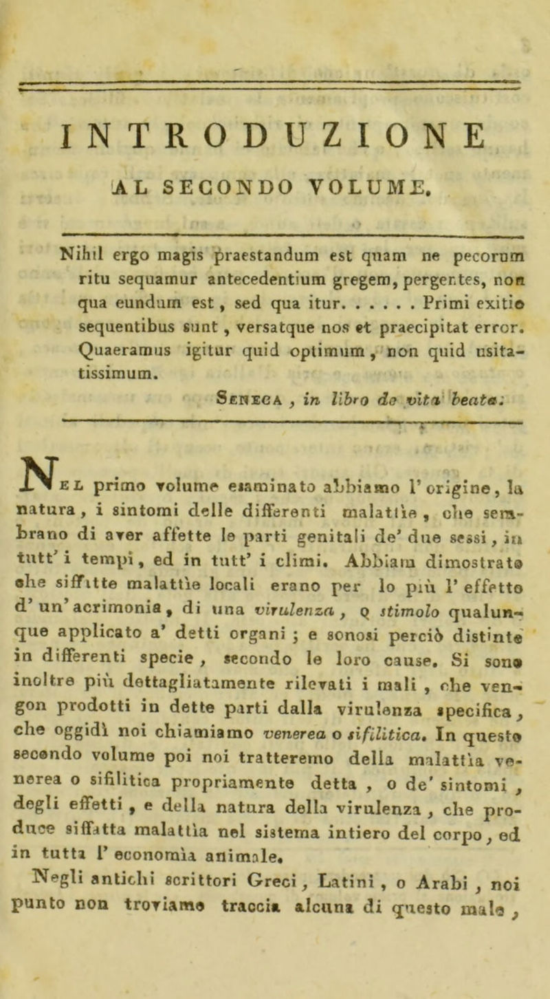 INTRODUZIONE AL SECONDO VOLUME. Nihil ergo magis praestandum est quam ne pecornm ritu sequamur antecedentium gregem, perger.tes, non qua eundum est, sed qua itur Primi exitio sequentibus sunt, versatque nos et praecipitat error. Quaeramus igitur quid optimum, non quid usita- tissimum. S eh eoa , in libro do viti beata; N« primo volume eiaminato abbiamo l’origine, la natura, i sintomi delle differenti malattìe, die sem- brano di aver affette le parti genitali de* due sessi, in tutt i tempi, ed in tutt’ i climi. Abbiaru dimostrata ohe siffitte malattìe locali erano per lo più 1’ effetto d un acrimonia , di una virulenza , q stimolo qualun- que applicato a’ detti organi ; e sonosi perciò distinte in differenti specie , secondo le loro cause. Si sono inoltre più dettagliatamente rilevati i mali , che ven- gon prodotti in dette parti dalla virulenza specifica, che oggidì noi chiamiamo venerea o sifilitica. In questo secando volume poi noi tratteremo della malattìa ve- nerea o sifilitica propriamente detta , o de' sintomi , degli effetti , e della natura della virulenza , che pro- duce siffatta malattìa nel sistema intiero del corpo, ed in tutta 1’ economìa animale. Negli antichi scrittori Greci, Latini, o Arabi , noi punto non troviamo traccia alcuna di questo malo ,
