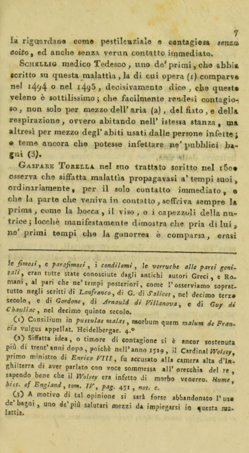 £a riguardarla come pestilenziale e eontagiesa senza coito, ed anche senza verun contatto immediato. Sciibllig medico Tedesco, uno de*primi, che abbia scritto su questa malattìa , la di cui opera (i) comparve nel i494 0 nel i4y5 , decisivamente dice , che quest» veleno è sottilissimo; che facilmente reodesi contagio^ so , non solo x&gt;er mezzo dell’ aria (a), del fiato , e della respirazione, ovvero abitando nell’ istessa stanza, ma altresì per mezzo degl’abiti usati dalle persone infette; « teme ancora che potesse infettare ne’ pubblici ba- gni (V* * Gaspabe Torella nel suo trattato soritto nel i5o» osserva che siffatta malattìa propagavasi a’ tempi suoi, ordinariamente, per il solo contatto immediato, o Cile la parte che veniva in contatto, soffriva sempre la prima, come la bocca, il viso , o i capezzoli della nu- trice ; locchè manifestamente dimostra che pria di lui B ne primi tempi che la gonorrea è comparsa, crasi le fimosi, e panfimoit , i condilomi, le verruche alle parti geni- talt » eran tuUe state conosciute digli antichi autori Greci, e Ra- mini , al pari che ne’tempi posteriori, come l’osserviamo soprat- tutto negl, scritti di Lanfranco, di G. di Silicee, neï decimo terz® secolo, e di G ardane, di Arnauld di Fillmova, e di Guy di C bauli ac , nel decimo quinto secolo. CO Consilium in puttulas malas, tworbum quem malum de Fran- cia vulgus appelIat. Heidelbergae. 4.0 (O Siffatta idea, o timore di contagione si è ancor sostenuta pm di trentanni dopo, poiché nell’anno 1519 , il Cardinal Wolsey. primo ministro di Enrico mi, fu accusato alia camera alta d'In- ghilterra di aver parlato con voce sommessa all’ orecchia del re sapendo bene che il Wolsey era infetto di morbo venereo. Hume' htst. of England, tom. IF, pag. 451 , noe. c. CO A motivo di tal opinione si sarà forse abbandonato 1’us® de bajni, uno de’più salutari mezzi da impiegarsi in «uesta «a. latti*.