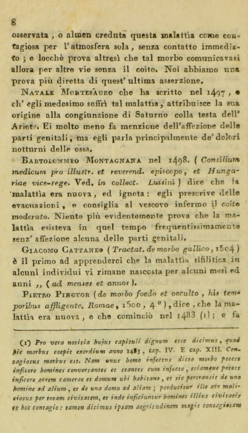 osservata , o almen creduta questa malattìa cerne co»- tagiosa per l’atmosfera sola, senza contatto immedia- to j e locchè prova altresì che tal morbo comunicatasi allora per altre vie senza il coito. Noi abbiamo una prova più diretta di quest’ ultima asserzione. Natale Mowtesàtjro che ha scritto nel i4Q7 &gt; • eli’ egli medesimo soffrì tal malattia, attribuisce la sua origine alla congiunzione di Saturno colla testa dell’ Ariet’. Ei molto meno fa menzione dell’affezione delle parti genitali, ma egli parla principalmente de’dolori notturni delle ossa. Bartolommeo Montagnana nel 1498. ( Consiltum medicum prò illustr. et reverend. episcopo, et Hunga- riae vice-rege. Ved. in collact- Lunan ) dice che ‘a malattìa era nuova, ed ignota: egli prescrive delle evacuazioni , e consiglia al vescovo infermo il coito moderato. Niente più evidentemente prova che la ma- lattìa esisteva in quel tempo frequentissimamente senz’ affezione alcuna delle parti genitali, Giacomo Cattaneo (Tractat. de morbo gallico, i5c4) è il primo ad apprenderci che la malattìa sifilitica in alcuni individui vi rimane nascosta per alcuni mesi ed anni ,, ( ad mentes et annos ). Pietro Pingtor (de morbo foedo et occulto , his tem~ poribus affligcnte, Romae , i5oo , 4 ) » dice , che la ma- lattìa era nuova, e che cominciò nel i4^3 (1); e fa (19 Pro vera notitia bujus capitali dtgn-jm ette di canut, euoi pie morbus coepit exordium anno 14^3 » caP- ^ C3P' tagiosus morbus est. Nam unus homo infectas diete motto potcst inficerc bomines conversantes et stantes cum infitto, etiamque potete inficere aerem camerae et domum ubt habitant, et sic pertvansit de uno homine ad alium , et de una domo ad aliam ; pcrducitur èlle ars maH- tiosus per totam civitatem, et inde inficiuntt/r hommes illius eivitatrr ex hoc contagio : tamen dicimus ipsam aegritudinem maps contagiesara