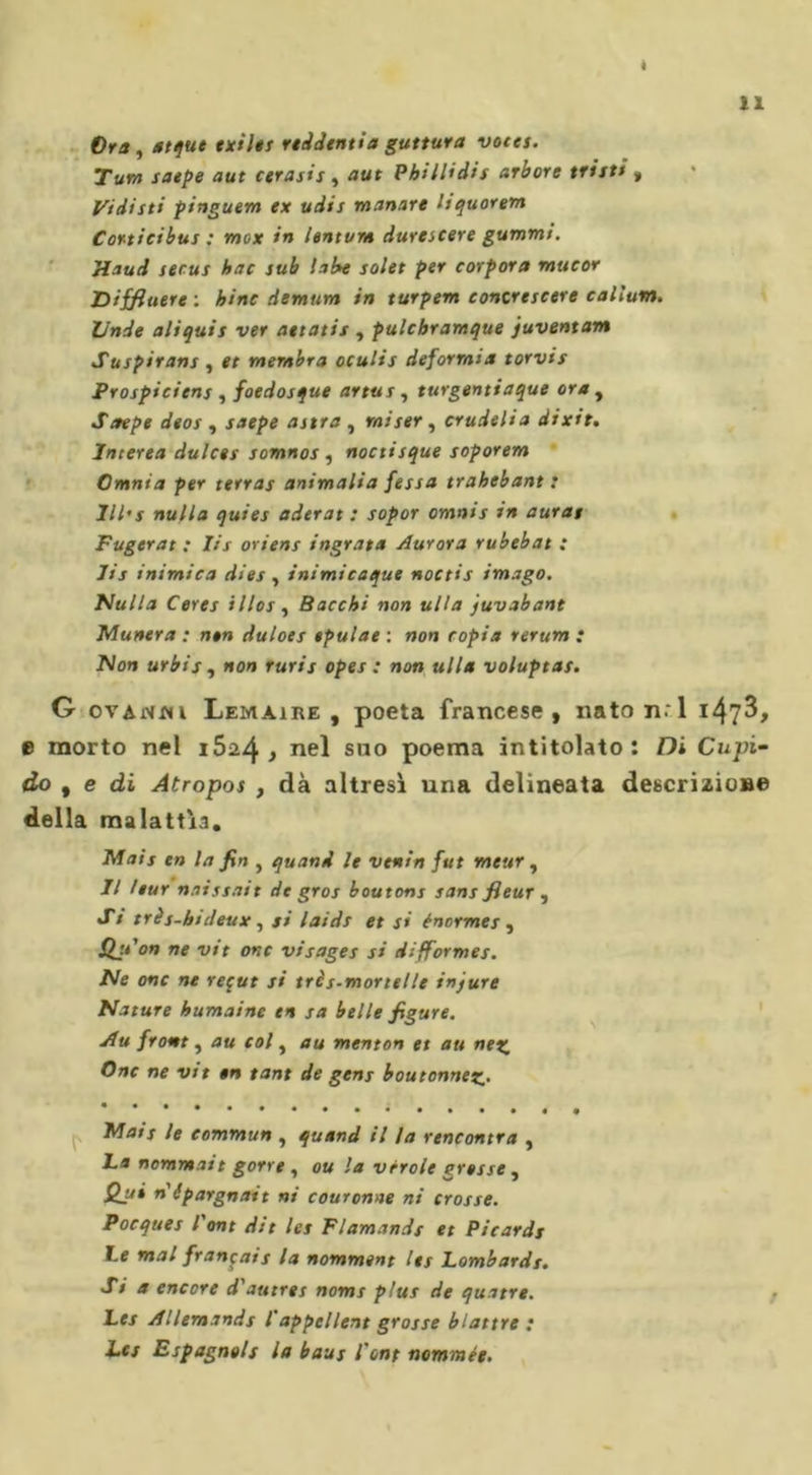 « Ora, atque exiles rtddentia guttura votes. Tura saepe aut cerasis , aut Phillidis arbore tristi „ Vi disti pinguem ex udis manare liquorem Corticibus : mox in lentvm durescere gummi. stand secus hac sub labe solet per corpora mucor Diffiuere : bine demum in turpem concrescere callum. linde aliquis ver aetatis , pulchramque juventam Suspirans , et membra oculis deforrnia torvis Prospiciens , foedosque artus, turgentiaque ora , Strepe deos , saepe astra , miser , crudeli a dixit. Interea dulces somnos , noctisque soporem Omnia per terras animalia fessa trahebant : lll's nulla quies aderat : sopor omnts in auras Fugerat : Iis orient ingrata Aurora rubebat : lis inimica dies , inimicaque noctis imago. Nulla Ceres illos , Bacchi non ulta juvabant Munera : non duloes epulae : non copia rerum ; Non urbis , non ruris opes : non ulta voluptas. G ovAnm Lemaire, poeta francese, nato ti.'1 i47^, e morto nel i5a4 j nel suo poema intitolato: Di Cupi- do t e di Atropos , dà altresì una delineata descrizione della malattìa. Mais en la fin , quand le venin fut meur, Il /tur naissait de gros boutons sans fleur , Si trés-ktdeux, si laids et si énormes , Slji'on ne vit onc visages si difformes. Ne onc ne reçut si très-mortelle injure Nature humaine en sa belle figure. Au front, au col, au menton et au nez Onc ne vit en tant de gens boutonnez• Mais le commun , quand il la rencontra , ha nommait gorre , ou la vérole grosse, Qui n'épargnait ni couronne ni crosse. Pocques l'ont dit les Flamands et Picards le mal français la nomment Iss lombards. Sia encore d'autres noms plus de quatre. Les Allemands l'appellent grosse blattre : Les Espagnols la baus l'ont nommée.