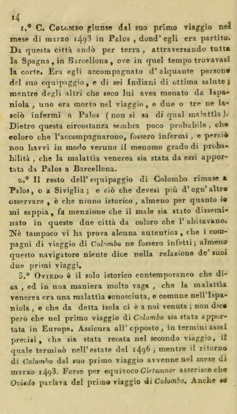 *4 i,° C. Colombo giunse dal suo primo viaggio nel mese di marzo 149^ P^los , dond’ egli era partito. Da questa città andò per terra, attraversando tutta la Spagna , in Barcellona, ove in quel tempo trovavasi la corte. Era egli accompagnato d’alquante persone del suo equipaggio, e di sei Indiani di ottima salute; mentre degli altri elle seco lui avea menato da lspa- niola , uno era morto nel viaggio , e due o tre ne la- sciò infermi a Palos (non si sa di qual malattìa)» Dietro questa circostanza sembra poco probabile , che coloro che l’accompagnarono, fossero infermi , e perciò non liavvi in modo veruno il menomo grado di proba- bilità , che la malattìa venerea sia stata da essi appor- tata da Palos a Barcellona. a.° 11 resto dell’equipaggio di Colombo rimase a. Palos, o a Siviglia; e ciò che devesi più d’ogn’altr® osservare , è che niuno istorico , almeno per quanto io mi sappia, fa menzione che il male sia stato dissemi- nato in queste due città da coloro che 1’ abitavano. INè tampoco vi ha prova alcuna autentica , che i com- pagni di viaggio di Colimbo ne fossero infetti; almeno questo navigatore niente dice nella relazione de suoi due primi viaggi. 3.° Oviedo è il solo istorico contemporaneo che di- ca , ed in una maniera molto vaga , che la malattìa venerea era una malattìa «onosciuta, e comune nell’Ispa- niola , e che da detta isola ci è a noi venuta ; non dtco però che nel primo viaggio di Colombo sia stata appor- tata in Europa. Assicura all’opposto, in termini assai precisi, fhe sia stata recata nel secondo viaggio, il quale terminò nell’estate del 149^ &gt; mentre il ritorno di Colombo dal suo primo viaggio avvenne nc*l mese di marzo ì^.93. Forse per equivoco Girtanner asserisce che Oviedo parlava del primo viaggio di Colombo, Anche so