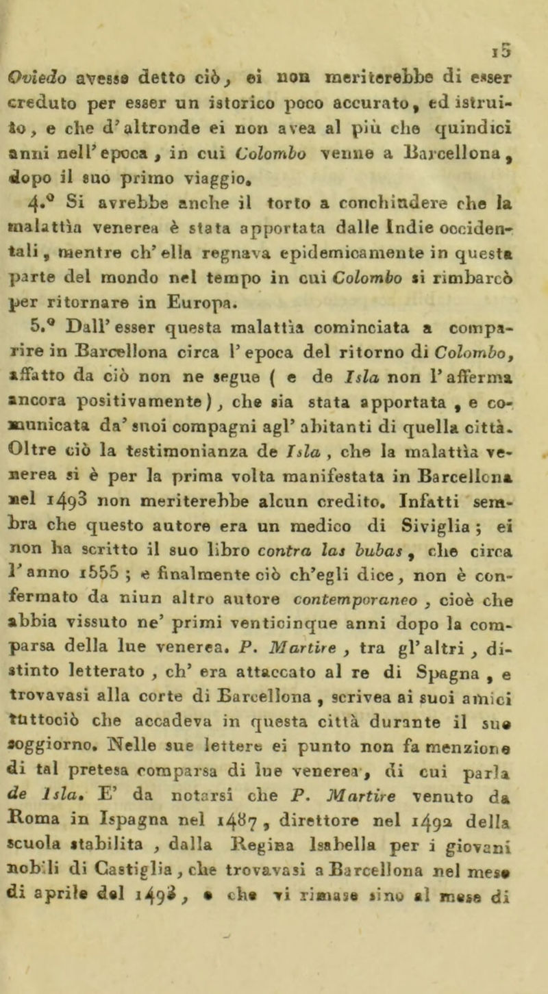 Oviedo avesse detto ciò, ei non meriterebbe di esser creduto per esser un iatoxico poco accurato, ed istrui- to, e che d’altronde ei non avea al più che quindici anni nell’epoca , in cui Colombo venne a Barcellona, dopo il suo primo viaggio, 4»° Si avrebbe anche il torto a conchìadere che la malattìa venerea è stata apportata dalle Indie occiden- tali, mentre ch’ella regnava epidemicamente in questa parte del mondo nel tempo in cui Colombo si rimbarcò per ritornare in Europa. 5.Q Dall’esser questa malattìa cominciata a compa- rire in Barcellona circa l’epoca del ritorno di Colombo, affatto da ciò non ne segue ( e de Isla non l’afferma ancora positivamente), che sia stata apportata , e co- municata da’ suoi compagni agl’ abitanti di quella città. Oltre ciò la testimonianza de Tsla , che la malattìa ve- nerea si è per la prima volta manifestata in Barcellona nel i493 non meriterebbe alcun credito. Infatti sem- bra che questo autore era un medico di Siviglia ; ei non ha scritto il suo libro contra las bubas , che circa l’anno i555 ; e finalmente ciò ch’egli dice, non è con- fermato da niun altro autore contemporanco , cioè che abbia vissuto ne’ primi venticinque anni dopo la com- parsa della lue venerea. P. Martire , tra gl’altri, di- stinto letterato , eh’ era attaccato al re di Spagna , e trovavasi alla corte di Barcellona , scrivea ai suoi amici tuttociò che accadeva in questa città durante il su® soggiorno, JNelle sue lettere ei punto non fa menzione di tal pretesa comparsa di lue venerea , di cui parla de Isla. E’ da notarsi che P. Martire venuto da Roma in Ispagna nel 1487 ■&gt; direttore nel 149a della scuola stabilita , dalla Regina Isabella per i giovani nob'li di Castiglia, che trovavasi a Barcellona nel mes® di aprile del 149^., • che vi rimase sino al mese di