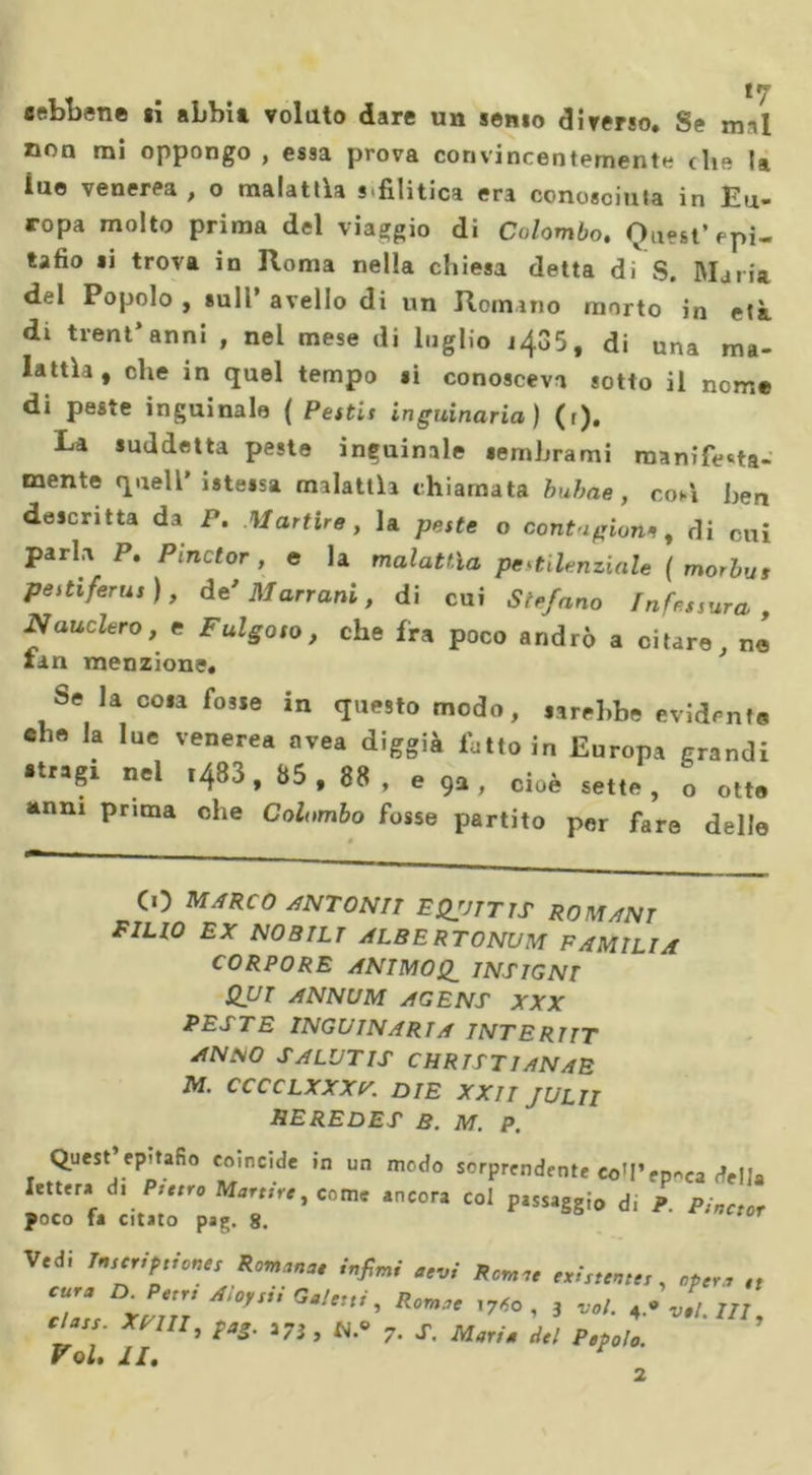 «ebbene si abbia volato dare un senio diverso. Se mal non mi oppongo , essa prova convincentemente eh» U ine venerea , o malattìa sifilitica era conosciuta in Eu- ropa molto prima del viaggio di Colombo. Quest’epi- tafio li trova in Roma nella chiesa detta di S. Maria del Popolo , sull’ avello di un Romano morto in età di tient* anni , nel mese di luglio 1435, di una ma- lattìa, che in quel tempo si conosceva sotto il nome di peste inguinale ( Petti* inguinaria) (r). La suddetta peste inguinale sembrami manifesta- mente quell’istessa malattìa chiamata bubae, coA ben descritta da P. Martire, la peste o contaglorie , di cui parla P. Pinctor , e la malattìa pestilenziale ( morbu» pestifera,), de'Marrani, di cui Stefano fnfessura , JSauclero, e Fulgoso, che fra poco andrò a citare, ne fan menzione. Se la cosa fosse in questo modo, sarebbe evidente che la lue venerea avea diggià latto in Europa grandi stragi nel i483, 85 , 88 , e 9a , cioè sette, o otte anni prima che Colombo fosse partito per fare delle # CO MARCO ANTON II EQJJTTTS ROMANI FIUO EX NOBILI ALBERTONUM F AMILI A CORPORE ANIMOSI INSIGNI QUI ANNUM AGENT XXX PESTE INGUINARIA INTERI IT ANSO SALUTIS CHRTSTIANAE M. CCCCLXXXr. DIE XXIIJULTI HE RED ES B. M. P. lei poto ia ciuio pag. ». Ve^: *'**'—-- ®— • - 2