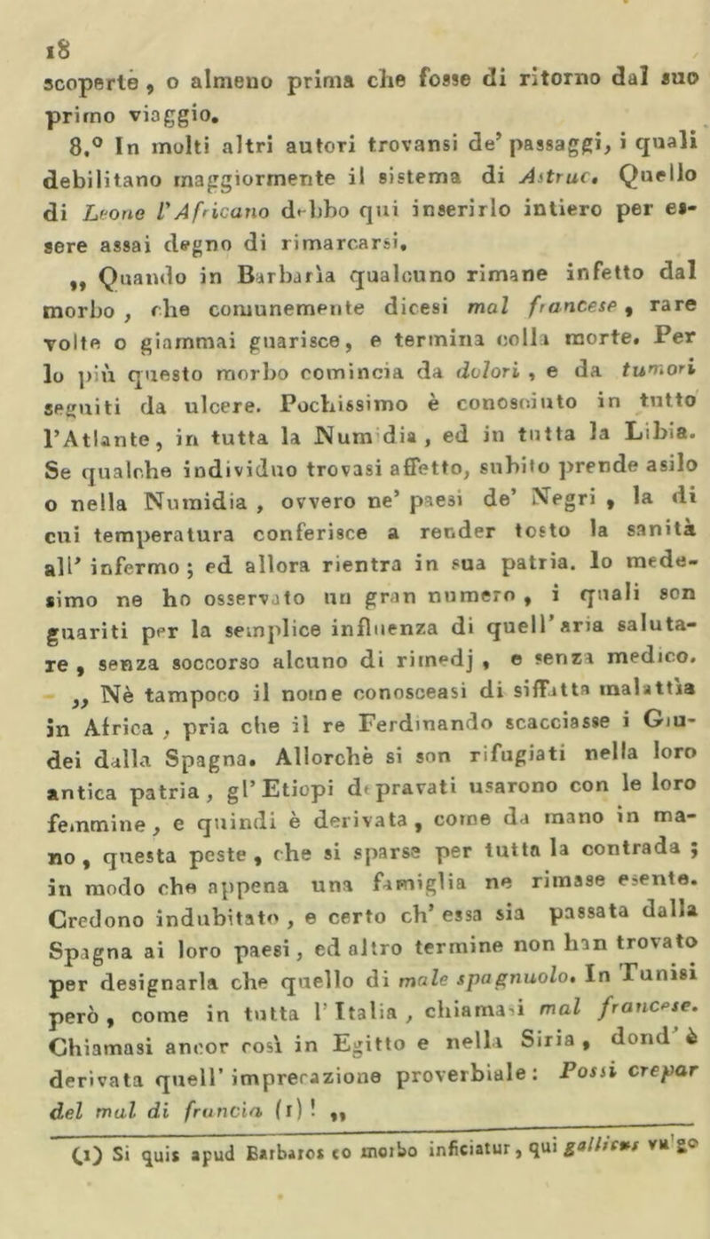 scoperte , o almeno prima che fosse di ritorno dal suo primo viaggio. 8.° In molti altri autori trovami de’passaggi, i quali debilitano maggiormente il sistema di Astrae, Quello di Leone l'Africano delibo qui inserirlo intiero per es- sere assai degno di rimarcarsi. „ Quando in Barbarla qualcuno rimane infetto dal morbo, ohe comunemente dicesi mal francese, rare volte o giammai guarisce, e termina colla morte. Per lo più questo morbo comincia da dolori , e da tumori seguiti da ulcere. Pochissimo è conosciuto in tutto l’Atlante, in tutta la Num dia, ed in tutta la Libia. Se qualche individuo trovasi affetto, subito prende asilo o nella Numidia , ovvero ne’ paesi de’ Negri , la di cui temperatura conferisce a render tosto la sanità ali’ infermo 5 ed allora rientra in sua patria, lo mede- simo ne ho osservato un gran numero , i quali son guariti per la semplice influenza di quell’aria saluta- re , senza soccorso alcuno di rimpdj , e senza medico. ,, Nè tampoco il nome conosceasi di siffatta malattìa in Africa , pria che il re Ferdinando scacciasse i Giu- dei dalla Spagna. Allorché si son rifugiati nella loro antica patria, gl’Etiopi depravati usarono con le loro femmine, e quindi è derivata, corne da inano in ma- no, questa peste, che si sparse per tutta la contrada ; in modo che appena una famiglia ne rimase esente. Credono indubitato , e certo eh’ essa sia passata dalla Spagna ai loro paesi, ed altro termine non lnn trovato per designarla che quello di male spagnuolo. In Tunisi però, come in tutta l’Italia, chiamasi mal francese. Chiamasi ancor rosi in Egitto e nella Siria , domi è derivata quell’imprecazione proverbiale: Possi crepar del mal di fruncia (r) ! ,, ______ O) Si qui* apud Barbaro* co moibo inficiatur, qui gall/eut va go