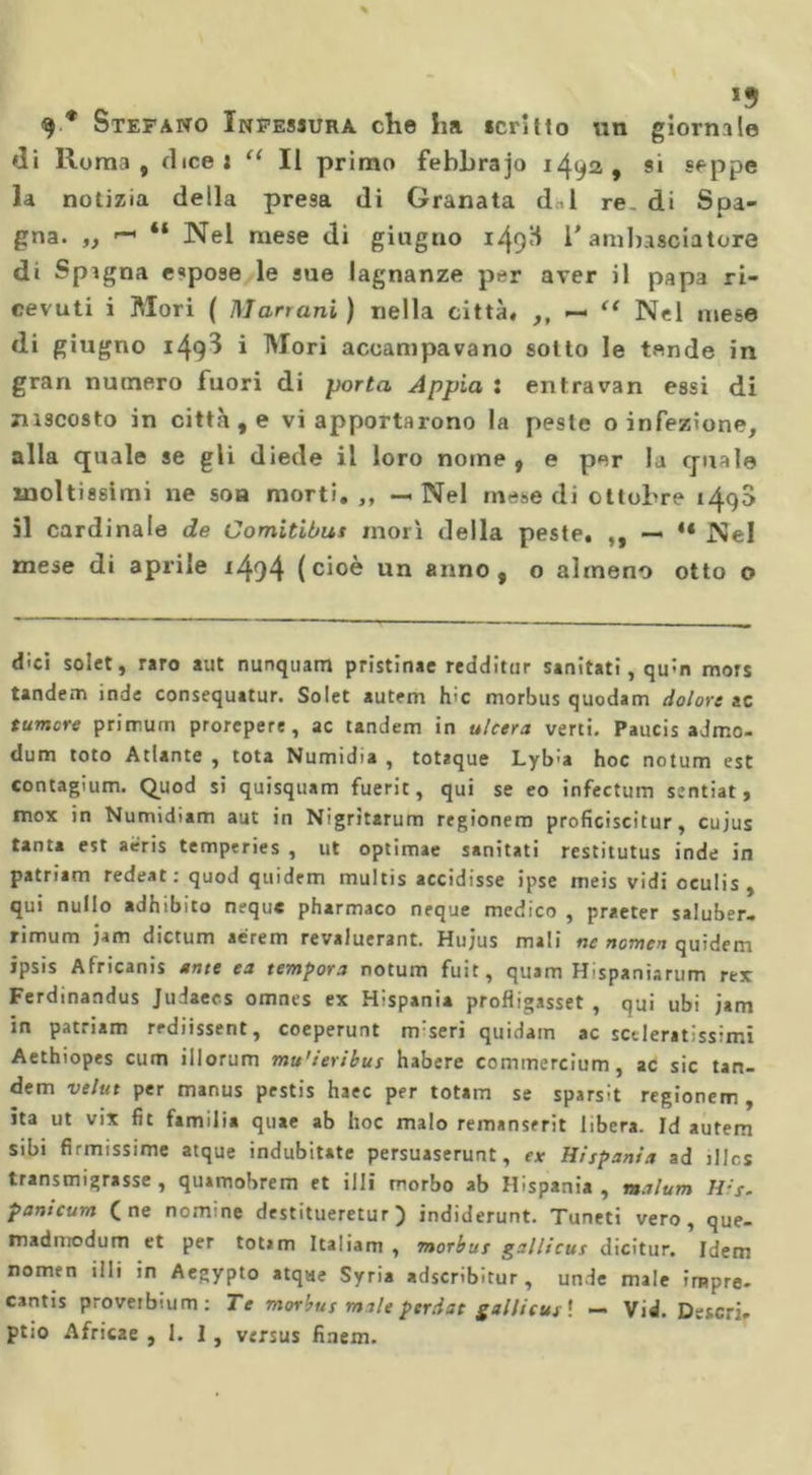 di Roma, (licei “ Il primo febhrajo 1492, si seppe la notizia della presa di Granata dal re. di Spa- gna. ,, ~ “ Nel mese di giugno 149H 1* ambasciatore di Spagna espose le sue lagnanze per aver il papa ri- cevuti i Mori ( Marrani ) nella città. ,, — “ Nel mese di giugno 149^ i Mori accampavano sotto le tende in gran numero fuori di porta Appia : entravan essi di nascosto in città , e vi apportarono la peste o infezione, alla quale se gli diede il loro nome , e per la quale moltissimi ne soa morti.,, — Nel mese di ottobre 149$ il cardinale de Comitibus morì della peste, ,, — 4‘ Nel mese di aprile 1494 (cioè un anno, o almeno otto o dici solet, raro aut nunquam pristinae redditur sanitati, qinn mors tandem inde consequatur. Solet autem hic morbus quodam dolore ac tumore primurn prorepere, ac tandem in ulcera verti. Paucis admo- dum toto Atlante , tota Numidia , totaque Lyb'a hoc notum est contagium. Quod si quisquam fuerit, qui se eo infectum sentiat, mox in Numidiam aut in Nigritarum regionem proficiscitur, cujus tanta est aeris temperies , ut optimae sanitati restitutus inde in patriam redeat : quod quidem multis accidisse ipse meis vidi oculis , qui nullo adhibito neque pharmaco neque medico , praeter saluber- rimum jam dictum aérem revaluerant. Hujus mali ne nomea quidem ipsis Africanis ante ea tempora notum fuit, quam Hispaniarum rex Ferdinandus Judaecs omnes ex Hispania profligasset , qui ubi jam in patriam rrdiissent, coeperunt m:seri quidam ac scderatissimi Aethiopes cum illorum mu'ieribus habere conimercium, ac sic tan- dem velut per manus pestis haec per totam se sparsit regionem, ita ut vix fit familia quae ab hoc malo remanserit libera. Id autem sibi firmissime atque indubitate persuaserunt, ex Hispania ad il Ics transmigrasse, quimobrem et illi morbo ab Hispania, malum His. panicum (ne nomine destitueretur ) indiderunt. Tuneti vero, que- madmodum et per totim Italiani , morbus gallicus dicitur. Idem nomen iili in Aegypto atqae Syria adscribitur , unde male irnpre- cantis proveibium: Te morbus male perdat gallicus'. — Vid. Descri.