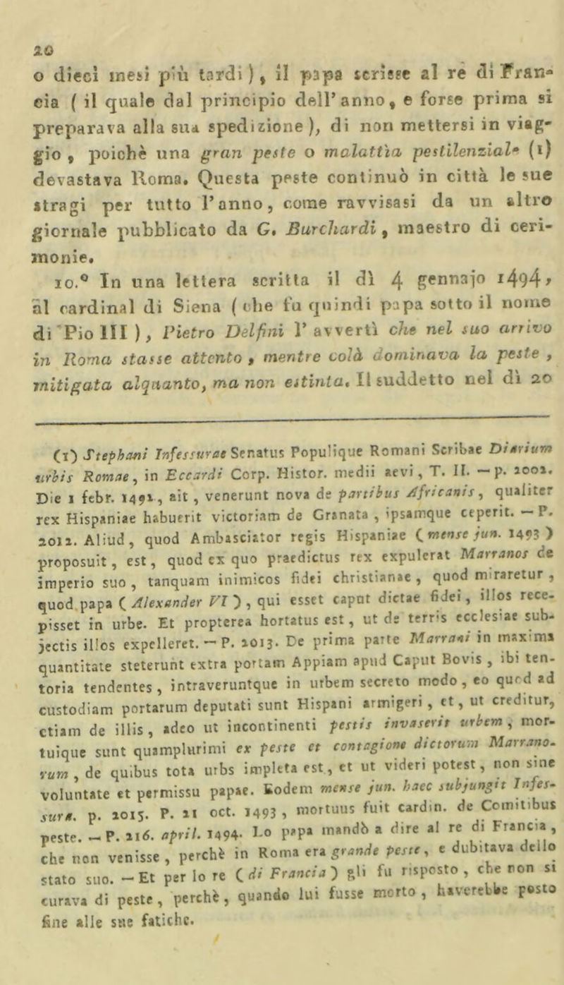 10 o dieci mesi più tardi ), il papa verme al re di Fran» eia ( il quale dal principio dell’anno, e forse prima si preparava alla su* spedizione), di non mettersi in viag- gio , poiché una gran peste o malattia pestilenziale (i) devastava Roma. Questa peste continuò in città le sue itragi per tutto Tonno, come ravvisasi da un altro giornale pubblicato da G* Burchardi, maestro di ceri- monie, io.° In una lettera scritta il dì 4 gennaio i494&gt; al cardinal di Siena ( che tu quindi papa sotto il nome di Pio III ), Pietro Delfini T avvertì che nel suo arrivo in Roma stasse attento , mentre colà dominava la peste , mitigata alquanto, ma non estinta. Il suddetto nel dì 20 (O Stephani Tnfessurae Senatus Populique Romani Scribae Dtartum urbis Romae, in Eccardi Corp. Histor. medii aevi, T. II. - P- ì001« Die 1 febr. 1491, ait , venerunt nova de partibus Africanis, qualitrr rex Hispaniae habuerit victoriatn de Granata , ipsamque ctperit. - P. soia. Aliud , quod Ambasciitor regis Hispaniae C mense jun. 1493 ) proposuit, est, quod ex quo praedictus rex expulerat Marrano! ce imperio suo, tanquam inimicos fidei christianae , quod m raretur , quod papa ( Alexander VI } , qui esset caput dietae fidei, ilios rece- pisset in urbe. Et propterea hortatus est, ut de terris ecclesie sub- iectis ilios expclleret. — P. 1013. De prima parte Marmai in maxima quantitate steterunt extra portato Appiani apud Caput Bovis , ibi ten- toria tendentes, intraveruntque in urbem secreto modo, eo qurd ad custodiam portarum deputati sunt Hispani armigeri , et, ut creditur, ctiam de illis , adeo ut incontinenti pestis invastrtt urbem , mor- tuique sunt quamplurimi ex peste et contagiane dictorum Marrano, rum , de qu.bus tota urbs impleta est, et ut videri potest, non s.ne voluntate et permissu papae. Sodem mense jun. baco subjungtt Pres- sura. p. 1015. P. ai oct. 1493 , mortuus fuit cardm. de Ccm.tibus peste. - P. ai6. «prit. 1494- Do papa mandò a dire al re di Francia, che non venisse , perchè in Roma en grande Peste, e dub.tava de.Io «tato suo. - Et per Io re idi Francia) gl. fu rispetto, che ron s. curava di peste, perchè, quando lui fusse morto, haverebbe posto fine alle sue fatiche.