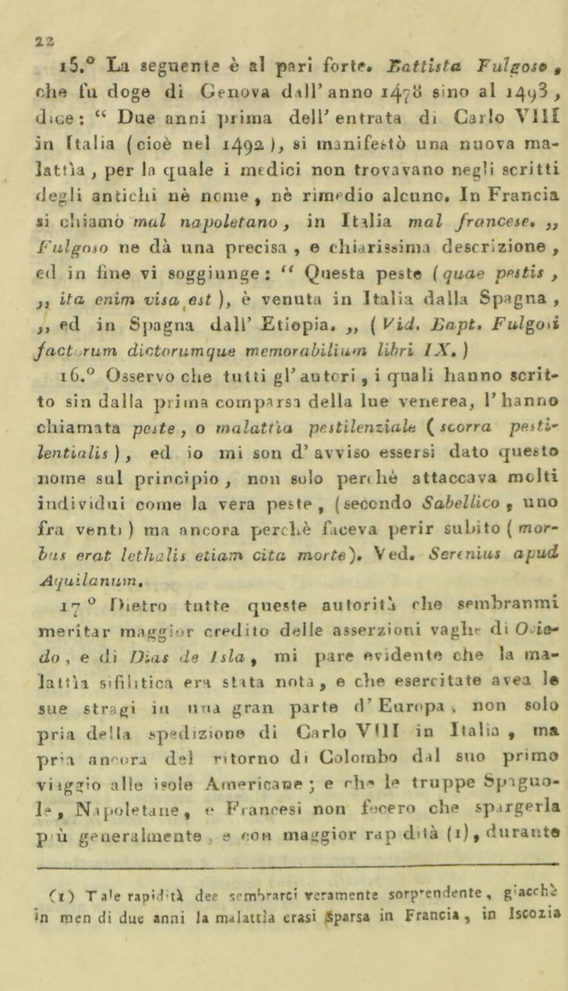 i5.° La seguente è al pari forte. Battista Fulgose t die fu doge di Genova dall’anno 14?G s'no J4(^ > dice: “ Due anni prima dell' entrata di Carlo Vili in Italia (cioè nel i/}92,), si manifestò una nuova ma- lattìa, per la quale i medici non trovavano negli scritti degli antichi nè nome, nè rimedio alcuno. In Francia si chiamò mal napoletano, in Italia mal francese, ,, F algoso ne dà una precisa , e chiarissima descrizione , ed in line vi soggiunge: li Questa peste ( quae pestis , j, ita cnim visa est ), è venuta in Italia dalla Spagna , ,, ed in Spagna dall’ Etiopia. ,, ( Vid. Lapt. Fulgori fact rum dictorumque memorabiliwn libri IX,) 1G.0 Osservo che tutti gl’autori, i quali hanno scrit- to sin dalla prima comparsi della lue venerea, l’hanno chiamata peste, o malattìa pestilenziale (scorra pesti- lentialis ), ed io mi son d’ avviso essersi dato questo nome sul principio, non solo perdio attaccava molti individui come la vera peste, (secondo Sabellico , uno fra venti ) ma ancora perchè faceva perir subito ( mor- bus erat lethalis eiiam cita morte), Ved. Sertnius apnd Aquilanum, 17 0 Dietro tutte queste autorità che spmbranmi meritar maggior credito delle asserzioni vaglie di O in- do , e di D.as de ! sla , mi pare evidente che la ma- lattìa sifilitica era stata nota, e die esercitate avea le sue stragi in una gran parte d Europa , non solo pria della spedizione di Carlo Vili in Italia , ma pria ancora del storno di Colombo dal suo primo viiggio alle isole Americane j e chi* le truppe Spaguo- la, Napoletane, e Francesi non fecero che spirgerla p ù generalmente e con maggior rap dita (1), durante Ci) T a'e rapìd'tà dee semSearci veramente sorp-endente, g'accha in men di due anni la malattia crasi Sparsa in Francia , in Iscozia