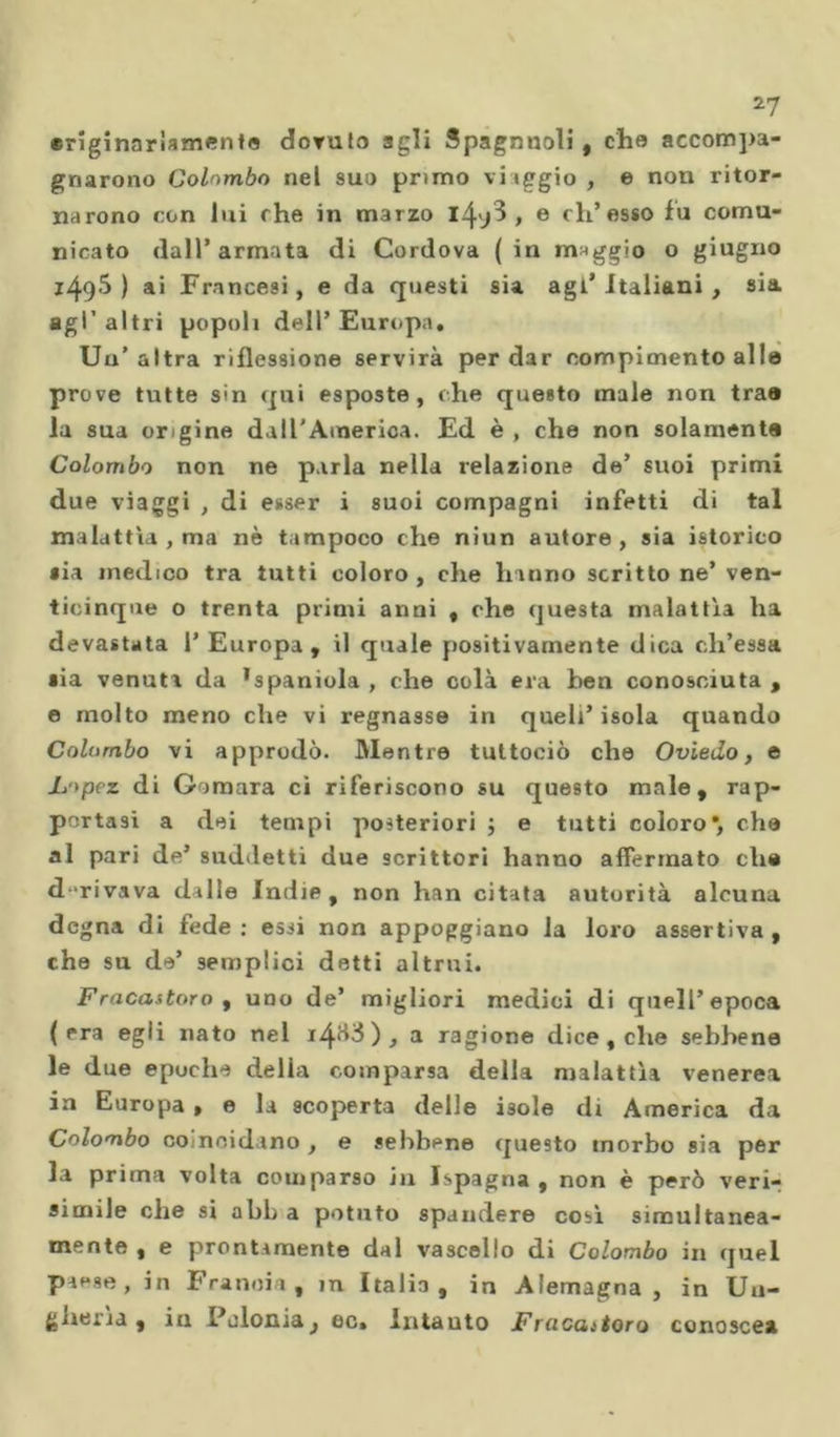 *7 «riginariamenta dovuto agli Spagnnoli, che accompa- gnarono Colombo nel sud primo 'iiggio, e non ritor- narono con lui che in marzo 1^3, e eh’esso fu comu- nicato dall’armata di Cordova (in maggio o giugno i495) ai Francesi, e da questi sia agl’italiani, sia agl’altri popoli dell’Europa. Un’altra riflessione servirà per dar compimento alle prove tutte sin qui esposte, che questo inale non trae la sua or gine dall'America. Ed è , che non solamente Colombo non ne parla nella relazione de’ suoi primi due viaggi , di esser i suoi compagni infetti di tal malattia , ma nè tampoco che niun autore, sia istorico sia medico tra tutti coloro, che hanno scrittone’ ven- ticinque o trenta primi anni , che questa malattia ha devastata 1’ Europa, il quale positivamente dica ch’essa •ia venuta da ’spaniola , che colà era ben conosciuta , e molto meno che vi regnasse in quell’isola quando Colombo vi approdò. Mentre tultociò che Oviedo, e Lopez di Gimara ci riferiscono su questo male, rap- portasi a dei tempi posteriori ; e tutti coloro*, che al pari de’ suddetti due scrittori hanno affermato che d rivava dalle Indie, non han citata autorità alcuna degna di fede ; essi non appoggiano Ja loro assertiva , che su de’ semplici detti altrui. Fracastorof uno de’ migliori medici di quell’epoca (era egli nato nel , a ragione dice, che sebbene le due epoche della comparsa della malattìa venerea in Europa , e la scoperta delle isole di America da Colombo co nei da no , e sebbene questo morbo sia per la prima volta comparso in Ispagna , non è però veri- simile che si abh a potuto spandere così simultanea- mente , e prontamente dal vascello di Colombo in quel pae se, in Francia, in Italia, in Alemagna, in Un- gheria, in Polonia, oc. intauto Fracaitoro conosce»