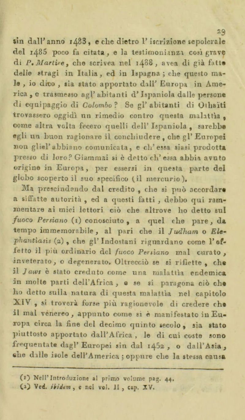 *9 sin dall’anno i483, e che dietro l’iscrizione sepolcrale del i485 poco fa citata, e la testimonianza così grave di P, Martire, che scrivea nel 1488, avea di già fatte delie stragi in Italia, ed in Ispagna ; che questo ma- le , io dico , sia stato apportato dall' Europa in Ame- rica , e trasmesso agl’ abitanti d’ Jspaniola dalle persone di equipaggio di Colombo ? So gl’abitanti di Othsìti trovassero oggidì un rimedio contro questa malattìa , oome altra volta fecero quelli dell’ Ispaniola , sarebbe egli un buon ragionare il conchiudere , che gl’Europei non gli*l’abbiano comunicata, e eh’essa siasi prodotta presso di loro? Giammai si è detto eh’essa abbia avuto origine in Europa, per essersi in questa parte del globo scoperto il suo specifico ^il mercurio). Ma prescindendo dal credito , che si può accordar» a siffatte autorità , ed a questi fatti , debbo qui ram- mentare ai miei lettori ciò che altrove ho detto 6ul fuoco Persiano (1) conosciuto, a quel che pare, da tempo immemorabile, al pari che il Judham o Eie- phajitiasìs (a) , che gl’ Indostani riguardano come l’ef- fetto il più ordinario del fuoco Persiano mal curato , inveterato, o degenerato. Oltrecciò se si riflette, che il Jaws è stato creduto come una malattìa endemica in molte parti dell’Africa , e se si paragona ciò eh# ho detto sulla natura di questa malattìa nel capitolo XIV , si troverà torse più ragionevole di credere rh* il mal venereo, appunto come si è manifestato in Eu- ropa circa la fine del decimo quinto secolo, sia stato piuttosto apportato dall’Africa , le di cui coste sono irequentate dagl’Europei sin dal 14^2, o dall’Asia, tue dille isole dell’America ; oppure che la stessa causa (O Nell’Introduzione al primo volume pag. 44. CO Ved. ihidtm , e nel vol. JI , cap. XV.