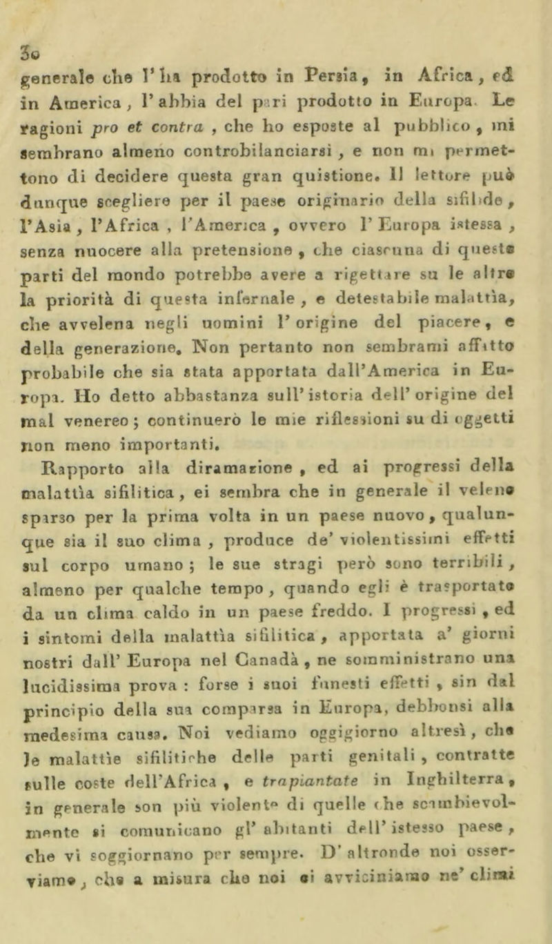 general© che l’ha prodotto in Persia, in Àfrica, f&amp; in America, 1’abbia del p ri prodotto in Europa Le ragioni prò et contra , che ho esposte al pubblico , mi sembrano almeno controbilanciarsi , e non mi permet- tono di decidere questa gran quistione. 11 letture può dunque scegliere per il paese originario della sifilide, l’Asia , l’Africa , l'America , ovvero 1’ Europa Stessa , senza nuocere alla pretensione , che ciascuna di queste parti del mondo potrebbe avere a rigettare su le altre la priorità di questa infernale , e detestabile malattìa, che avvelena negli uomini l’origine del piacere, e della generazione. Non pertanto non sembrami affitto probabile che sia stata apportata dall’America in Eu- ropa. Ho detto abbastanza sull’istoria dell’origine del mal venereo; continuerò le mie riflessioni su di oggetti non meno importanti. Rapporto alla diramazione , ed ai progressi della malattìa sifilitica, ei sembra che in generale il veleno sparso per la prima volta in un paese nuovo , qualun- que sia il suo clima , produce de’ violentissimi effetti sul corpo umano ; le sue stragi però sono terribili , almeno per qualche tempo, quando egli è trasportato da un clima caldo in un paese freddo. 1 progressi , ed i sintomi della malattìa sifilitica , apportata a’ giorni nostri dall’ Europa nel Canada, ne somministrano una lucidissima prova : forse i suoi funesti effetti , sin dai principio della sua comparsa in Europa, debbonsi alia medesima causa. Noi vediamo oggigiorno altresì, che )e malattìe sifilitiche delle parti genitali , contratte fulle coste delTAfrica , e trapiantate in Inghilterra, in generale son più violent» di quelle che scambievol- mente si comunicano gl’ abitanti dell’ istesso paese, che vi soggiornano per sempre. 1) altronde noi osser- viamo,, olia a misura elio noi ai avviciniamo ne’climi