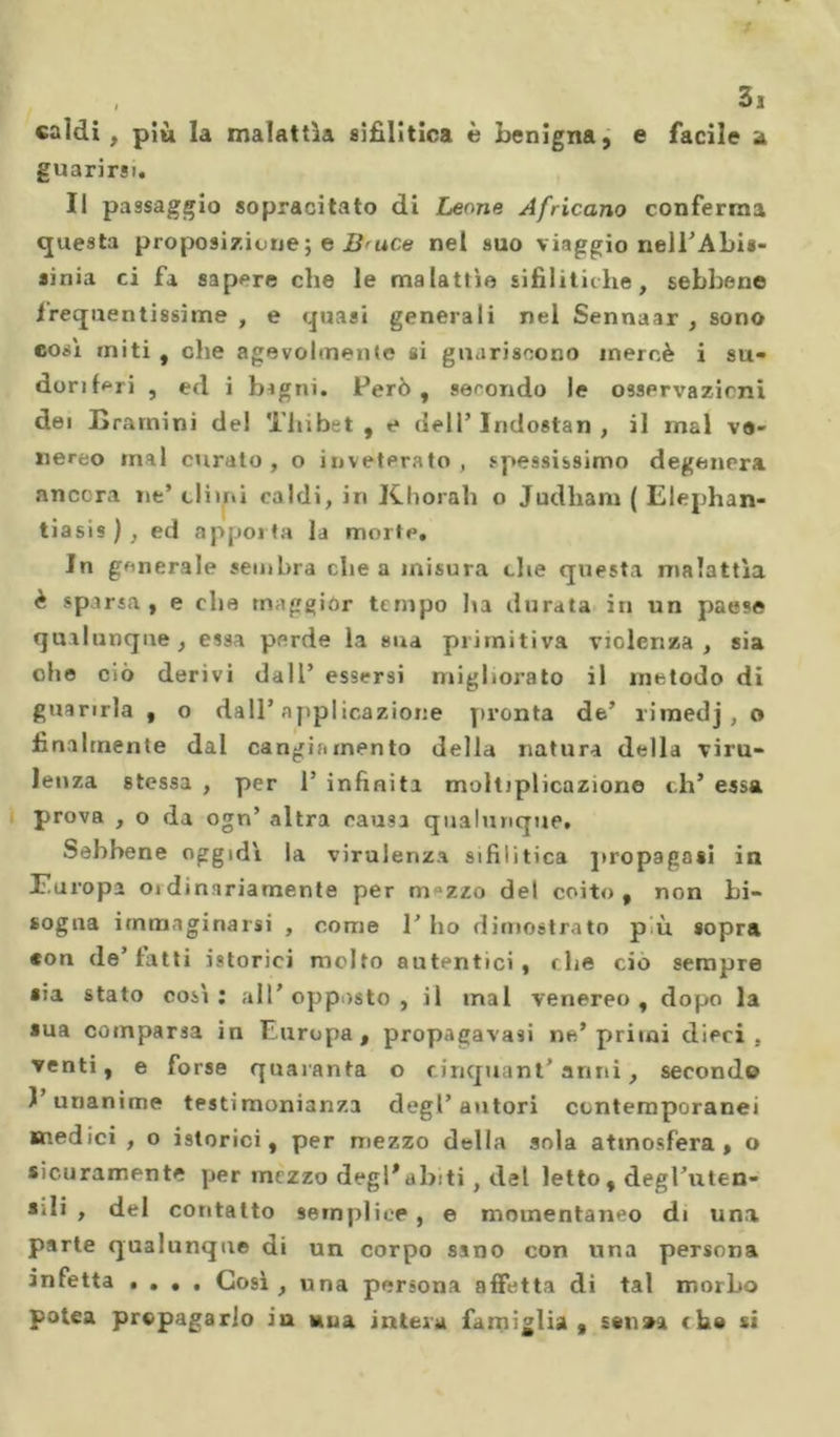 35 «aldi , più la malattìa sifilitica è benigna, e facile a guarirsi. Il passaggio sopracitato di Leone Africano conferma questa proposizione ; e B'uce nel suo viaggio nell’Abis- ainia ci fa sapere che le malattìe sifilitiche, sebbene frequentissime , e quasi generali nel Sennaar , sono così initi , che agevolmente si guariscono mercé i su- doriferi , ed i bigni. Però, secondo le osservazicni dei Krarnini del Thibet , e dell’Iridostan , il inai ve- nereo inai curato, o inveterato, spessissimo degenera ancora ut’ climi caldi, in Khorah o Judham ( Elephan- tiasis ), ed apporta la morte, Jn generale sembra che a misura che questa malattìa è sparsa, e che maggior tempo ha durata in un paese qualunque , essa perde la sua primitiva violenza , sia che ciò derivi dall’ essersi migliorato il metodo di guarirla , o dall’applicazione pronta de’ riinedj, o finalmente dal cangiamento della natura della viru- lenza stessa , per 1’ infinita moltiplicazione eh’ essa prova , o da ogn’ altra causa qualunque. Sebbene oggidì la virulenza sifilitica propagasi in Europa oi dinariamente per nvzzo del coito, non bi- sogna immaginarsi , come 1’ ho dimostrato p u sopra *on de’fatti istorici mcdto autentici, che ciò sempre sia stato così : all’ opposto , il mal venereo , dopo la sua comparsa in Europa , propagavasi ne’ primi dieci . venti, e forse quaranta o cinquantanni, secondo 1 unanime testimonianza degl’autori contemporanei medici , o istorici, per mezzo della sola atmosfera, o sicuramente per mezzo degl*abiti, del letto, degl’uten- *ili , del contatto semplice, e momentaneo di una parte qualunque di un corpo sano con una persona infetta . . • . Così , una persona affetta di tal morbo polca propagarlo ia sua intera famiglia, sen»a che si