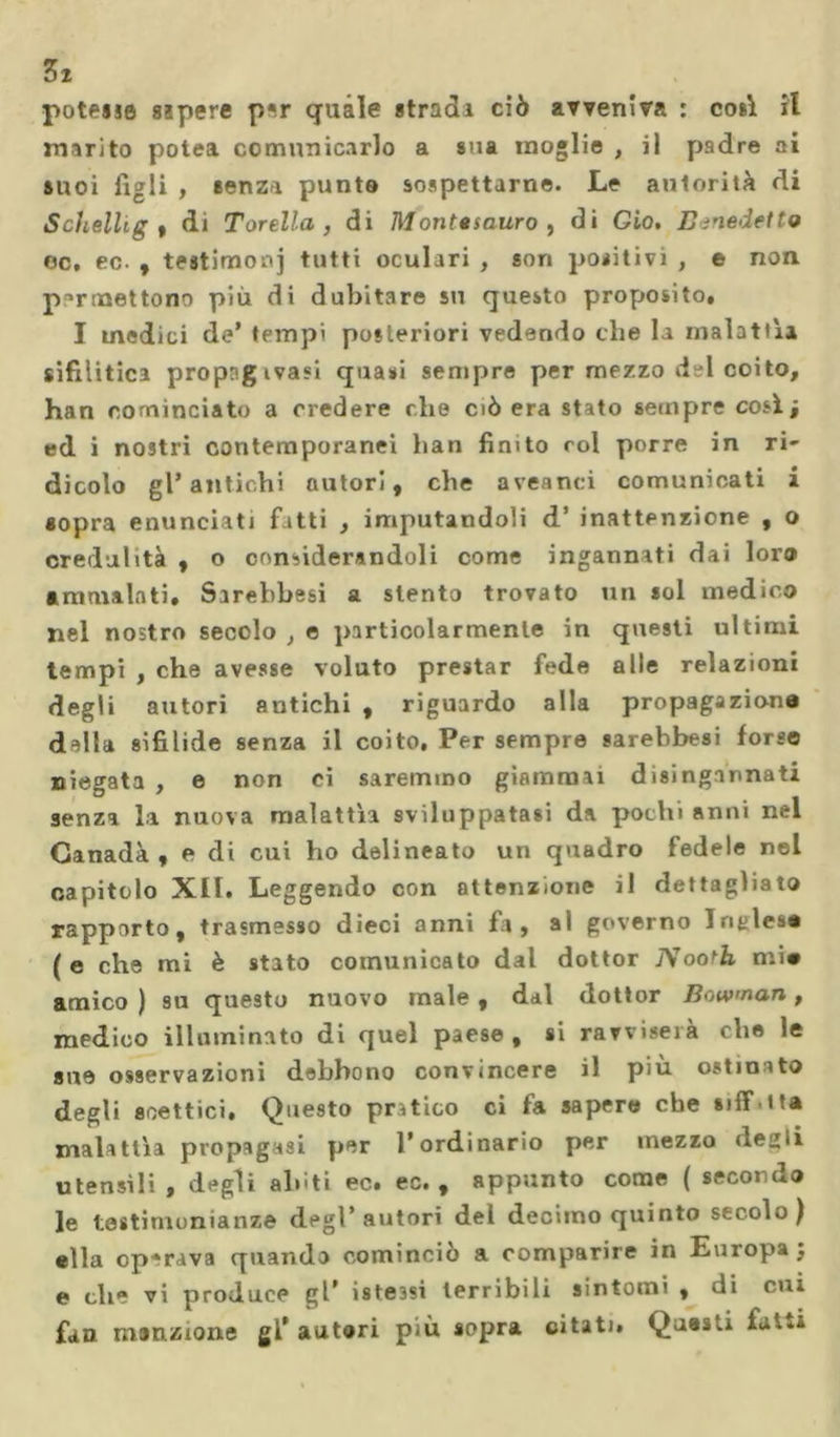 3x potesse sspere p«r quale stradi ciò avveniva : così il marito potei comunicarlo a sua moglie , il padre ai suoi figli , senza punto sospettarne. Le autorità di S citelli g , di Torello,, di M onte sauro , di Gio. Benedetto oc, ec. , testimoni tutti oculari , son positivi , e non permettono più di dubitare su questo proposito» I medici de’ tempi posteriori vedendo che la malattìa sifilitici propngivasi quasi sempre per mezzo del coito, han cominciato a credere che ciò era stato sempre così; ed i nostri contemporanei han finito col porre in ri- dicolo gl* antichi autori, che aveanci comunicati i «opra enunciati fatti , imputandoli d’ inattenzione , o credulità , o considerandoli come inganniti dii loro ammalati» Sirebbesi a stento trovato un sol medico nel nostro secolo , e particolarmente in questi ultimi tempi , che avesse voluto prestar fede alle relazioni degli autori antichi , riguardo alla propagazione dilla sifilide senza il coito. Per sempre sarebbesi forse niegata , e non ci saremmo giammai disingannati senza la nuova malattìa sviluppatasi da pochi anni nel Ganadà , e di cui ho delineato un quadro fedele nel capitolo XIÏ. Leggendo con attenzione il dettagliato rapporto, trasmesso dieci anni fa, ai governo Inglese (e che mi è stato comunicato dal dottor Piooth mi# amico ) su questo nuovo male , dal dottor Bowman, medico illuminato di quel paese, si ravviserà che le sue osservazioni debbono convincere il più ostinato degli scettici. Questo pratico ci fa sapere che siff tta malattìa propagasi per l’ordinario per mezzo degli utensìli , degli abiti ec. ec. , appunto come ( secondo le testimonianze degl’autori del decimo quinto secolo) ella operava quando cominciò a comparire in Europa; e che vi produce gl* istessi terribili sintomi , di cui fan menzione gl’autori più sopra citati. Questi fatta