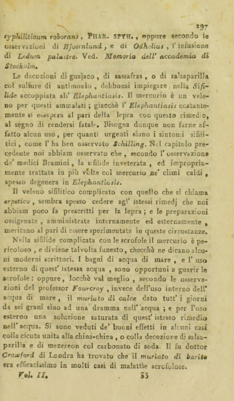 *97 typhiUtioum roborans, Phar. spyh. , oppure secondo ie osservazioni di Bj obi ni and } e di Odhlius , l'infusione di L^dum palustre. Ved. Memoria dell’ accademia di Stock olm. Le decozioni di guajaco , di sassafras , o di sa'saparilla col sulfure di antimonio , debbonsi impiegare nella Sifi- lide accoppiata ali’ Elephantiatis. Il mercurio è un vele- no per questi ammalati ; giacché 1’ Elephantiasis costante- mente si esaspera al pari della lepra con questo rimedio» al segno di rendersi fatai'. Bisogna dunque non farne af- fatto alcun uso, per quanti urgenti siano i sintomi sifili- tici, come l’ha ben osservato Schilling. Nel rapitolo pre- cedente noi abbiam osservato che , secondo l’ osservazione de’ medici Bramini, la s filide inveterata , ed impropria- mente trattata in più vòlte col mercurio ne’ climi caldi t spesso degenera in Elephantiusii. Il veleno sifilitico complicato con quello che si chiama erpetico , sembra spesso cedere agl’ istessi rimedj che noi abbiam poco fa prescritti per la lepra ; e le preparazioui ossigenate , amministrate internamente ed esternamente , meritano al pari di essere sperimentate in queste circostanze. Nella sifilide complicata con le scrofole il mercurio è pe- ricoloso , e diviene talvolta funesto, checché ne dicano alcu- ni moderni scrittori. I bagni di acqua di mare , e 1’ uso esterno di quest’ istessa acqua , sono opportuni a guarir le arrotale : oppure, locchè vai meglio , secondo le osserva- zioni del professor Fourcroy , invece dell’uso interno dell’ acqua di mare , il muriuto di calce dato tutt’ i giorni da sei grani sino ad una dramma nell’ acqua ; e per l’uso esterno una soluzione saturata di quest’ istesso rimedio nell’acqua. Si sono veduti de’ buoni effetti in alcuni casi colia cicuta unita alla china-china , o colla decoziore di salsa- paril’a e di mezereon col carbonato di soda II fu dottor Crawford di Londra ha trovato che il muriato di barite era efficacissimo in molti casi di malattie scrofulose. r*u li. 5i