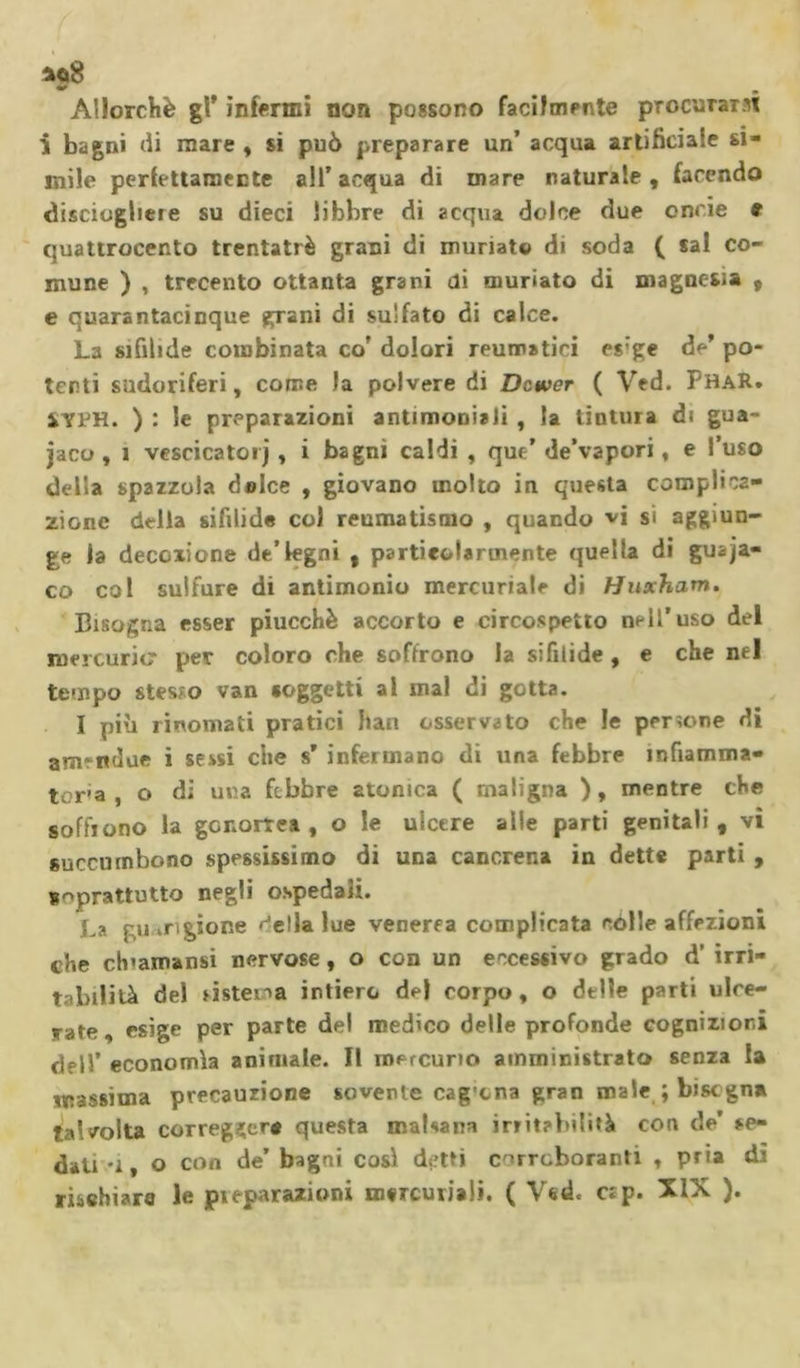 *û8 Allorché gl’ infermi non possono facilmente procurant i bagni di mare , si può preparare un’ acqua artificiale sl- mile perfettamente all’acqua di mare naturale, facendo disciogheie su dieci libbre di acqua dolce due enne e quattrocento trentatrè grani di muriate di soda ( sai co- mune ) , trecento ottanta grani di mudato di magnesia , e quarantacinque grani di sulfato di calce. La sifilide combinata co’ dolori reumatici es'ge de’ po- tenti sudoriferi, come Ja polvere di Dcwer ( Ved. PhaR. VYRH. ) : le preparazioni antimoniali , la tintura di gua- naco , ì vescicatorj, i bagni caldi , que’ de’vapori, e l’uso della spazzola dolce , giovano molto in questa complica- zione della sifilide col reumatismo , quando vi si aggiun- ge la decozione de’legni , particolarmente quella di guana- co col sulfure di antimonio mercuriale di Huxham. Bisogna esser piucchè accorto e circospetto nell’uso del mercuric per coloro che soffrono la sifilide, e che nel tempo $tes;o van «oggetti al mal di gotta. I più rinomati pratici bau osservato che le perìone di amrndue i sessi che s’ infermano di una febbre infiamma- tela , o di una febbre atonica ( maligna ), mentre che soffiono la gonorrea, o le ulcere alle parti genitali, vi succumbono spessissimo di una cancrena in dette parti , soprattutto negli ospedali. La guarigione ^ella lue venerea complicata colle affezioni che ch'amansi nervose, o con un eccessivo grado d’ irri- tabilité del sistema intiero del corpo, o delle parti ulce- rate, esige per parte del medico delle profonde cognizioni dell’ economìa animale. Il mercurio amministrato senza la massima precauzione sovente cag cna gran male ; bisogna talvolta corregger* questa malsana irritabilità con de’ se- dati -1, o con de’ bagni così detti corroboranti , pria di rischiaro le pi epurazioni mercuriali. ( Ved. cip. XIX ).