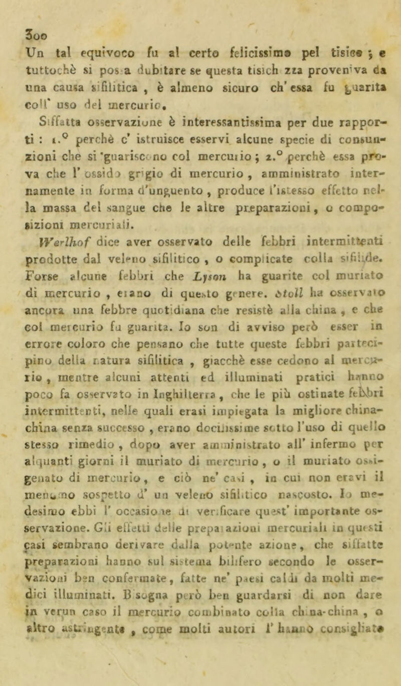 Un tal equivoco fu al certo felicissima pel tisic® *, e tuttoché si pos a dub'tare se questa tisich zza proveniva da una causa sifilitica , è almeno sicuro eh’essa fu quanta coll* uso del mercurio. Siffatta osservazione è interessantissima per due rappor- ti : i.° perchè c* istruisce esservi alcune specie di consun- zioni che si 'guarisci no col mercuiio; i.° perchè essa pro- va che 1* ossido grigio di mercurio , amministrato inter- namente iti forma d’unguento , produce l’ist.esso effetto rol- la massa del sangue che le altre preparazioni, o compo- sizioni mercuriali. ìVerlhof dice aver osservato delle febbri intermittenti prodotte dal veleno sifilitico , o complicate colla sifilide. Forse alcune febbri che Lyson ha guarite col munato di mercurio , eiano di quieto ge nere, òtoìl ha osservalo ancora una febbre quotidiana che resistè alia china , e che col mercurio fu guarita. Io son di avviso però esser in errore coloro che pensano che tutte queste febbri parteci- pino della r atura sifilitica , giacché esse cedono al mercu- ri© , mentre alcuni attenti ed illuminati pratici hanno poco fa osservato in Inghilleria, che le piò ostinate febbri intermittsnti, nelle quali erari impiegata la migliore china- china senza successo , erano docilissime se tto l’uso di quello stesso rimedio , dopo aver amministrato all’ infermo per alquanti giorni il muriato di mercurio , o il muriato o&gt;»i- genato di mercurio, e ciò ne’ casi , io cui non ercvi il mena no sospetto d’ un veleno sifilitico nascosto. I i me- desimo ebbi 1’ occasiote Jt ver.ficare qu?st’ importante os- servazione. Gii effetti dille prepa azioui mercuriali in questi Casi sembrano derivare dalla potante azione, che siffatte preparazioni hanno sul si; tema bihfero secondo le osser- vazioni ben confermate, fatte ne* p&lt;esi caldi da molti me- dici illuminati. 13 sogna può ben guardarsi di non dare in verun caso il mercurio combinato colla eh na-china , o altro asU biginU , come molli autori 1’ h&amp;ano consigliai©
