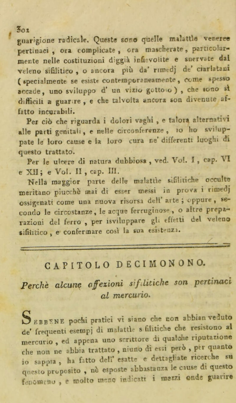 Zot guarigione radicale. Queste sono quelle malattie veneree pertinaci, ora complicate, ora mascherate, particolar- mente nelle costituzioni diggià infievolite e snervate dal veleno sifilitico , o ancora pili da' nmtdj de ciarlatani (specialmente se esiste contemporaneamente, come spesso accade, uno sviluppo d’ un vizio gotto c ) , che sono si difficili a guarire , e che talvolta ancora son divenute af- fatto incurabili. Per ciò che riguarda i dolori vaghi , e talora alternativi alle parti genitali, e nelle circonferenze, io ho svi'up- pate le loro cause e la loro cura ne’ differenti luoghi di questo trattato. Per le ulcere di natura dubbiosa , ved. Vol. I , cap. V I e XII ; e Vol. II , cap. III. Nella maggior parie delle malattìe sifilitiche occulte meritano piucchè inai di esser messi in prova i rimedj ossigenati come una nuova risorsa dell’aite ; eppure, se- condo le circostanze, le acque ferruginose, o altre prepa- razioni dei ferro , per sviluppare gli effetti del veleno sifilitico , e confermare così la sua esistenzi. CAPITOLO DECI MONONO. 4 Perche alcun? affezioni sif.litiche son pertinaci al mercurio. Sebbene pochi pratici vi siano che con afcbian veduto de’ frequenti esempi di malattìe s fihtiche che resistono al mercurio , ed appena uno scrittore di qualche riputazione che non ne abbia trattato , niuno dì es;i però , per quanto io sappia , ha Dito deli’ esatte e dettagliate ricerche su questo proposito , nè «poste abbastanza le cause d. questo f,.nomino , e molto meno investi i mera onde piatire