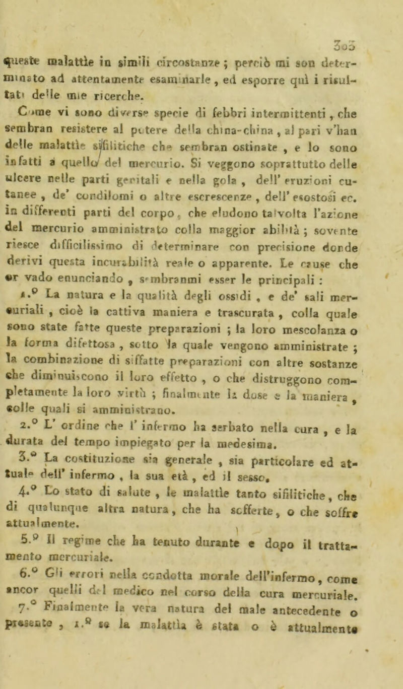 3oa queste malattìe in simili circostanze ; perciò mi son deter- minato ad attentamente esanimarle, ed esporre qui i risul- tati deHe mie ricerche. C'irne vi sono divers** specie di febbri intermittenti r che sembran resistere al patere de'la china-china , al pari v’han delle malattìe sj/lìlitiche che sercbran ostinate , e lo sono infatti a quella de! mercurio. Si veggono soprattutto delle ulcere nelle parti geritali e nella gola , dell’ eruzioni cu- tanee , de’ condilomi o altre escrescenze, dell* esostosi ec. in differenti parti del corpo, che eludono talvolta l’azione del mercurio amministrato colla maggior abilità ; sovente riesce difficilissimo di determinare con precisione donde derivi questa incurabilità reale o apparente. Le rruse che tir vado enunciando t s^mbranmi esser le principali ; à.° La natura e la qualità degli ossidi , e de’ sali mer- curiali , cioè la cattiva maniera e trascurata , colla quale sono state fatte queste preparazioni ; la loro mescolanza o la forma difettosa , sotto la quale vengono amministrate ; la combinazione di siffatte preparazioni con altre sostanze che diminuiscono il loro effetto , o che distruggono com- pletamente la loro virtù ; fioalnunte la dose e la maniera «olle quali si amministrano. 2.0 L ordine che 1’ infermo ha serbato nella cura , e la durata del tempo impiegato per la medesima. 3.* La costituzione sia generale , sia particolare ed at- tuai» dell’ infermo , la sua età, ed j! sesso, 4*° Lo stato di salute , le malattìe tanto sifilitiche, che di qualunque altra natura, che ha sofferte, o che soffre attualmente. 5. p II regime che ha tenuto durante e dopo il tratta- mento mercuriale. 6. ° G'i errori nella condotta morale dell’infermo, come ancor quelli d&lt; 1 medico nel corso della cura mercuriale. 7-° Finalmente la vera natura del male antecedente o pi«Sfento , i.» se la malattìa è stata o è attualmente
