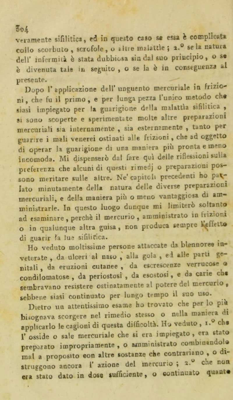 collo scorbuto , scrofole, u altre malattìe ; i.° seia natura dell’ infermità è stata dubbiosa sin dal suo principio, o s* è divenuta tale in seguito , o se la è in conseguenza al presente. Dopo 1’applicazione dell'unguento mercuriale in frizio- ni, che fu il primo, e per lunga pezza l’unico metodo che siasi impiegato per !a guarigione della malattia sifilitica , si sono scoperte e sperimenUte molte altre preparazioni mercuriali sia internamente , sia esternamente , tanto per guarire i mali venerei ostinati alle frizioni, che ad oggetto di operar la guarigione di una maniera più pronta e meno incomoda. Mi dispenserò dal fare qui delle riflessioni s«.i.» preferenza che alcuni di questi rimedj o preparazioni pos- sono meritare sulle altre. Ne capitoli precedenti ho par- lato minutamente della natura delle diverse preparateci mercuriali, e della maniera più o meno vantaggiosa di am- ministrarle. In questo luogo dunque mi limiterò soltanto ad esaminare, perchè il mercurio, amministrato in frizioni o in qualunque altra guisa, non produca sempre Vinetto di guarir la lue sifilitica. Ho veduto moltissime persone attaccate da blennoree in- veterate , da ulceri al naso , aila gola , eì alle parti ge- nitali, da eruzioni cutanee, da escrescenze verrucose o condìlomatose , da periostosi , da esostosi, e da cane ch« sembravano resistere ostinatamente al potere del mercurio f sebbene siasi continuato per lungo tempo il suo uso. Dietro un attentissimo esame ho trovato che per lo pia bisognava scorgere nel rimedio stesso o nella maniera di applicarlo le cagioni di questa difficoltà. Ho veduto, i.g c 3 I’ osside o sale mercuriale che si era impiegato, era stato preparato impropriamente, o amministrato combinandola mal a proposito eon altre sostanze che contrariano , o di- struggono ancora l azione del mercur.o , z. che noli era stato dato in dose sufficiente, o continuato &lt;luaat#