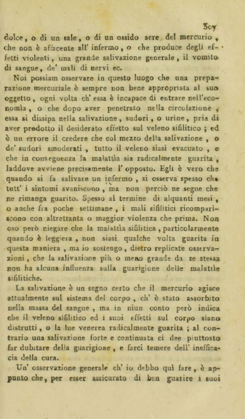 3cy dolce, o di un sale, o di un ossido arre del mercurio , che non è affacente all' infermo , o che produce degli ef- • feriti violenti, una grande salivazione generale , il vomito di sangue, de* mali di nervi ec. Noi possiam osservare in questo luogo che una prepa- razione mercuriale è sempre non bene appropriata al suo oggetto, ogni volta eh’ essa è incapace di entrare nell’eco- nomìa , o che dopo aver penetrato nella circolazione , essa si dissipa nella salivazione, sudori , o urine, pria di aver prodotto il desiderato effetto sul veleno sifilitico ; ed è un errore il credere che col mezzo della salivazione , o de’ sudori smoderati , tutto il veleno siasi evacuato , e che in conseguenza la malattìa sia radicalmente guarita , laddove avviene precisamente 1’ opposto. Egli è vero che quando si fa salivare un infermo , si osserva spesso dia tutt’ i sintomi svaniscono , ma non perciò ne segue che ne rimanga guarito. Spesso al termine di alquanti mesi , o anche fra poche settimane , i mali sifilitici ricompari- scono con altrettanta o maggior violenza che prima. Non oso però niegare che la malattìa sifilitica , particolarmente quando è legg era , non siasi qualche volta guarita in questa maniera , ma io sostengo , dietro replicate osserva- zioni , che la salivazione più o meno grande da te stessa non ha alcuna influenza sulla guarigione delie malattìe sifilitiche. La salivazione è un segno certo che il mercurio agisce attualmente sul sistema del corpo , eh’ è stato assorbito nella massa del sangue , ma in niun conto però indica che il veleno sifilitico ed 1 suoi effetti sul corpo siano distrutti, o la lue venerea radicalmente guarita ; al con- trario una salivazione forte e continuata ci dee piuttosto far dubitare della guarigione , e farci temere dell’ ineffica- cia della cura. Un’ osservazione generale eh’ io debbo qui fare , è ap- punto che, per esser assicurato di btn guarire 1 suoi