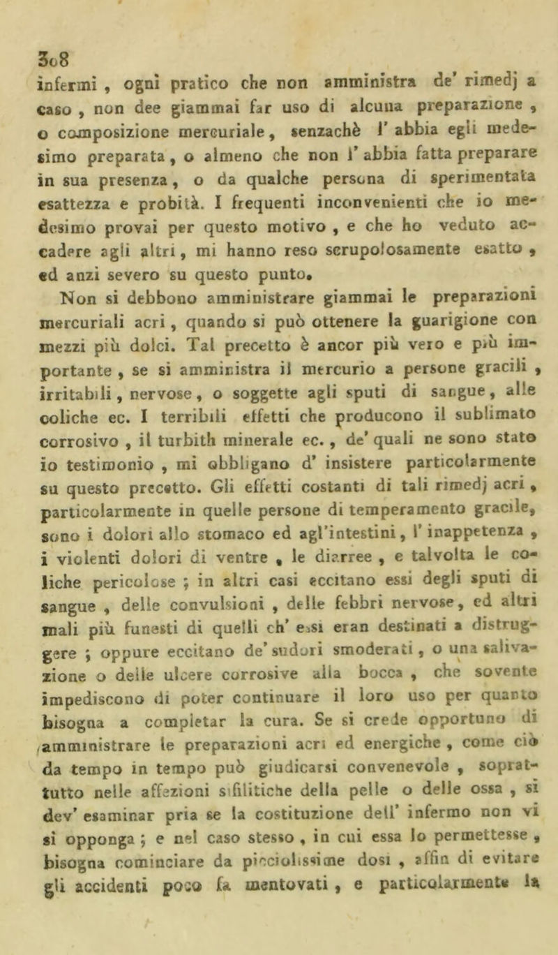 infermi , ogni pratico che non amministra de’ rimedj a caso , non dee giammai far uso di alcuna preparazione , 0 composizione mercuriale, senzachè 1’ abbia egli mede- simo preparata, o almeno che non 1’ abbia fatta preparare in sua presenza, o da qualche persona di sperimentata esattezza e probità. I frequenti inconvenienti che io me- desimo provai per qupsto motivo , e che ho veduto ac- cadere agii altri, mi hanno reso scrupolosamente esatto, ed anzi severo su questo punto. Non si debbono amministrare giammai le preparazioni mercuriali acri, quando si può ottenere la guarigione con mezzi piò dolci. Tal precetto è ancor più vero e p&lt;u im- portante , se si amministra il mercurio a persone gracili , irritabili, nervose, o soggette agli sputi di sangue, alle coliche ec. I terribili effetti che producono il sublimato corrosivo , il turbith minerale ec., de’ quali ne sono stato io testimonio , mi obbligano d’ insistere particolarmente su questo precetto. Gli effetti costanti di tali rimedj acri, particolarmente in quelle persone di temperamento gracile, sono i dolori allo stomaco ed agl’intestini, l’inappetenza , 1 violenti dolori di ventre , le diarree , e talvolta le co- liche pericolose ; in altri casi eccitano essi degli sputi di sangue , delle convulsioni , delle febbri nervose, ed altri mali più funesti di quelli eh’ e,si eran destinati a distrug- gere ; oppure eccitano de’sudori smoderati, o una saliva- zione o deile ulcere corrosive alia bocca , che sovente impediscono di poter continuare il loro uso per quarto bisogna a compietar la cura. Se si crede opportuno di amministrare le preparazioni acri ed energiche , come ciò da tempo in tempo può giudicarsi convenevole , soprat- tutto nelle affezioni sifilitiche della pelle o delle ossa , si dev' esaminar pria se la costituzione dell’ infermo non vi si opponga ; e nel caso stesso , in cui essa lo permettesse , bisogna cominciare da picciolissime dosi , affin di evitare gli accidenti poco fa mentovati , e particolarmente la