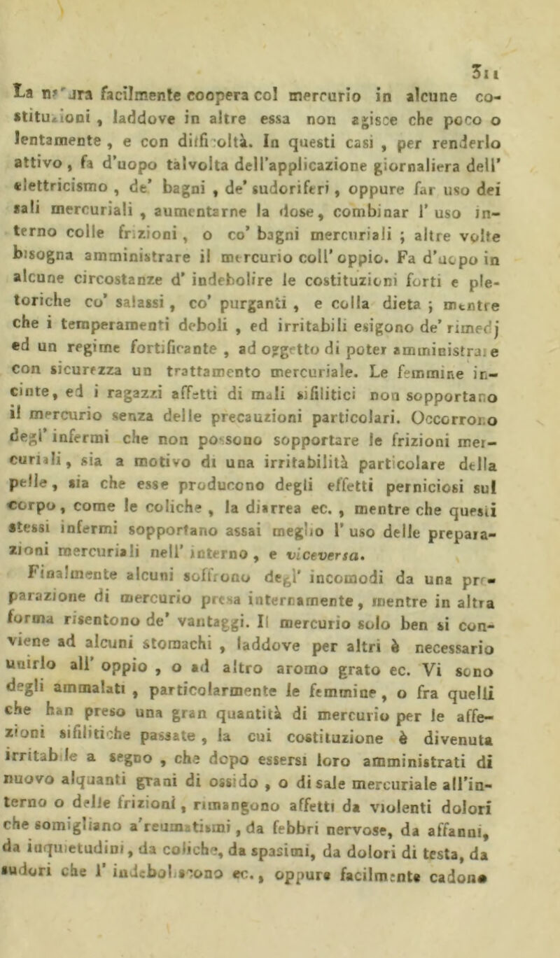 £a m jra facilmente coopera col mercurio in alcune co- stituzioni , laddove in altre essa non agisce che poco o lentamente , e con diifi :oltà. In questi casi , per renderlo attivo, fa d’uopo talvolta dell’applicazione giornaliera dell’ elettricismo , de’ bagni , de’sudoriferi, oppure far uso dei sali mercuriali , aumentarne la dose, combinar l’uso in- terno colle frizioni, o co’ bagni mercuriali ; altre volte bisogna amministrare il mercurio coll’oppio. Fa d’ucpo in alcune circostanze d' indebolire le costituzioni forti e ple- toriche co’ salassi, co’ purganti , e colla dieta ; mentre che i temperamenti deboli , ed irritabili esigono de’ rimedj ed un regime fortificante , ad ogge tto di poter amministra, e con sicurezza un trattamento mercuriale. Le femmine in- cinte, ed i ragazzi affetti di mali sifilitici non sopportano i! mercurio senza delle precauzioni particolari. Occorrono degl’ infermi che non possono sopportare le frizioni mer- curiali, sia a motivo di una irritabilità particolare della pelle, sia che esse producono degli effetti perniciosi sul corpo, come le coliche , la diarrea ec. , mentre che questi stessi infermi sopportano assai meglio 1’ uso delle prepara- zioni mercuriali nell interno, e viceversa. Finalmente alcuni softxono de, ì’ incomodi da una prr» parazione di mercurio presa internamente, mentre in altra forma risentono de vantaggi. li mercurio solo ben si con- viene ad alcuni stomachi , laddove per altri è necessario unirlo ali’ oppio , o ad altro aroma grato ec. Vi sono degli ammalati , particolarmente le femmine , o fra quelli che han preso una gran quantità di mercurio per le affe- zioni sifilitiche passate, la cui costituzione è divenuta irritab le a segno , che dopo essersi loro amministrati di nuovo alquanti gTani di ossido , o disale mercuriale all’in- terno o delle frizioni, rimangono affetti da violenti dolori che somigliano a reumatismi, da febbri nervose, da affanni, da inquietudini, da coliche, da spasimi, da dolori di testa, da sudori che 1’ indeboliscono ec., oppure facilmente cadon»